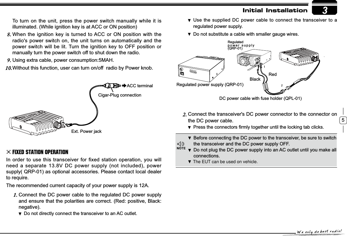 53RedBlackRegulated power supply (QRP-01)DC power cable with fuse holder (QPL-01)Regulatedpower supply (QRP-01)([W3RZHUMDFNACC terminalCigar-Plug connectionInitial InstallationBefore connecting the DC power to the transceiver, be sure to switch  the transceiver and the DC power supply OFF.Do not plug the DC power supply into an AC outlet until you make all  connections.In order to use this transceiver for fixed station operation, you will need a separate 13.8V DC power supply (not included), power supply( QRP-01) as optional accessories. Please contact local dealer to require.The recommended current capacity of your power supply is 12A.Connect the DC power cable to the regulated DC power supply 1.and ensure that the polarities are correct. (Red: positive, Black:negative).Do not directly connect the transceiver to an AC outlet. Use the supplied DC power cable to connect the transceiver to a  regulated power supply.Do not substitute a cable with smaller gauge wires. To turn on the unit, press the power switch manually while it is illuminated. (While ignition key is at ACC or ON position)When the ignition key is turned to ACC or ON position with the 8.radio&apos;s power switch on, the unit turns on automatically and the power switch will be lit. Turn the ignition key to OFF position or manually turn the power switch off to shut down the radio.Using extra cable, power consumption:5MAH.9.Without this function, user can turn on/off  radio by Power knob.10.Connect the transceiver&apos;s DC power connector to the connector 2. onthe DC power cable.3UHVVWKHFRQQHFWRUV¿UPO\WRJHWKHUXQWLOWKHORFNLQJWDEFOLFNV .Fixed Station Operation The EUT can be used on vehicle.