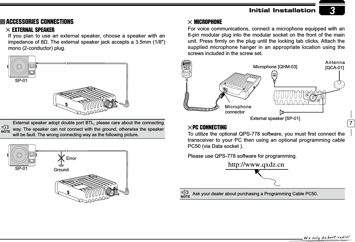 73SP-01SP-01 GroundMicrophone connectorMicrophone [QHM-03] Antenna [QCA-01]External speaker [SP-01]ErrorIUUQXXXRYE[DOInitial Installation External Speaker MicrophonePC ConnectingIf you plan to use an external speaker, choose a speaker with an LPSHGDQFHRIȍ7KHH[WHUQDOVSHDNHUMDFNDFFHSWVDPPmono (2-conductor) plug.For voice communications, connect a microphone equipped with an 8-pin modular plug into the modular socket on the front of the main XQLW3UHVV¿UPO\RQWKH SOXJXQWLOWKHORFNLQJWDEFOLFNV$WWDFK WKHsupplied microphone hanger in an appropriate location using the screws included in the screw set.7RXWLOL]H WKHRSWLRQDO436VRIWZDUH\RXPXVW ¿UVWFRQQHFWWKHtransceiver to your PC then using an optional programming cable PC50 (via Data socket ).Please use QPS-778 software for programming.External speaker adopt double port BTL, please care about the connecting way. The speaker can not connect with the ground, otherwise the speaker will be fault. The wrong connecting way as the following picture.Ask your dealer about purchasing a Programming Cable PC50.Accessories Connections145.0000