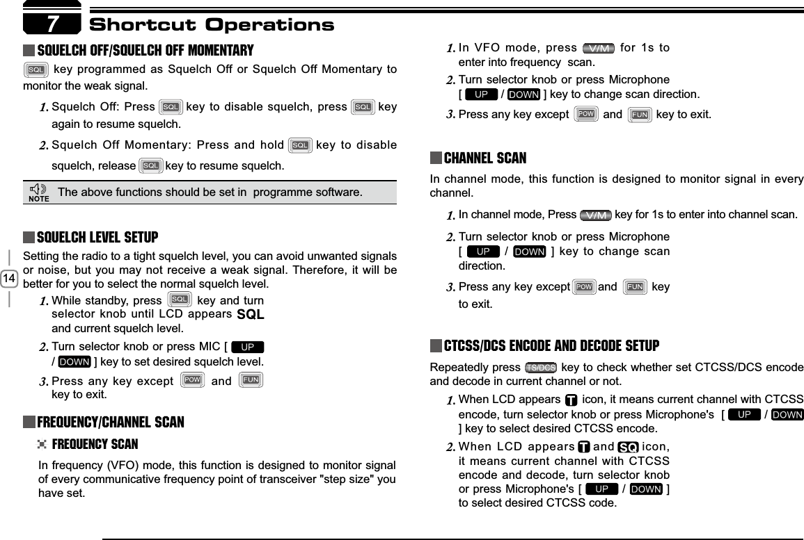 147Shortcut OperationsSquelch level SetupFrequency/Channel ScanChannel ScanCTCSS/DCS Encode and Decode setupSetting the radio to a tight squelch level, you can avoid unwanted signals or noise, but you may not receive a weak signal. Therefore, it will be better for you to select the normal squelch level.In frequency (VFO) mode, this function is designed to monitor signal of every communicative frequency point of transceiver &quot;step size&quot; you have set. In channel mode, this function is designed to monitor signal in every channel.In channel mode, Press 1.  key for 1s to enter into channel scan. Repeatedly press   key to check whether set CTCSS/DCS encode and decode in current channel or not.While standby, press 1.  key and turn selector knob until LCD appears and current squelch level.Turn selector knob or press MIC [ 2./ ] key to set desired squelch level.Press any key except 3.  and key to exit. Frequency ScanIn VFO mode, press 1.  for 1s to enter into frequency  scan.Turn selector knob or press Microphone   2.[  /   ] key to change scan direction.Press any key except 3.  and  key to exit.Turn selector knob or press Microphone  2.[ /   ] key to change scan direction.Press any key except3. and  key to exit.    squelch off/squelch off momeNTARY key programmed as Squelch Off or Squelch Off Momentary to monitor the weak signal.Squelch Off: Press1. key to disable squelch, press key again to resume squelch.Squelch Off Momentary: Press and hold2. key to disable squelch, release key to resume squelch.The above functions should be set in  programme software.When LCD appears 1.     icon, it means current channel with CTCSS encode, turn selector knob or press Microphone&apos;s  [   / ] key to select desired CTCSS encode.When LCD appears2. and icon, it means current channel with CTCSS encode and decode, turn selector knob or press Microphone&apos;s [   /   ] to select desired CTCSS code.