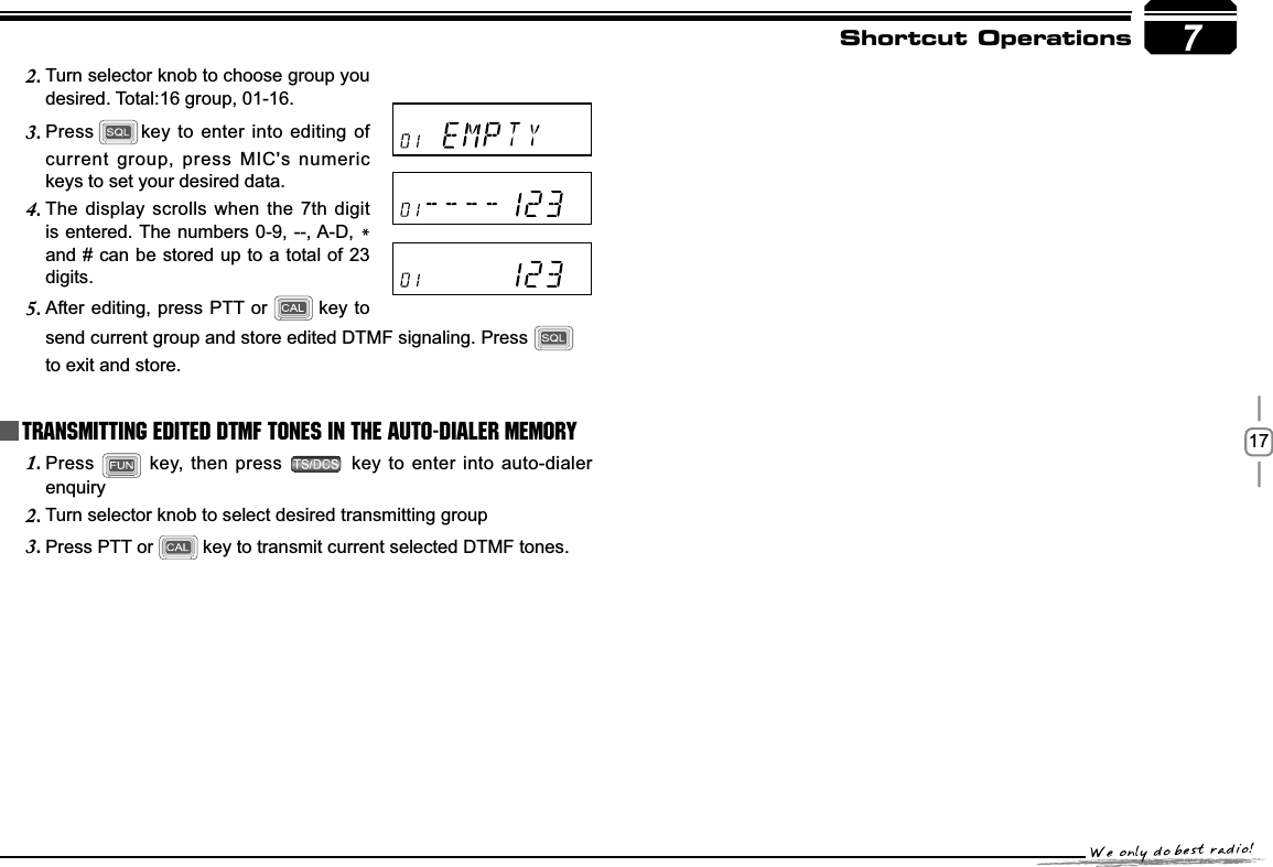 177Shortcut OperationsPress1.  key, then press   key to enter into auto-dialer enquiryTurn selector knob to select desired transmitting group2.Press PTT or3. key to transmit current selected DTMF tones.Transmitting Edited DTMF tones in the Auto-dialer memoryTurn selector knob to choose group you 2.desired. Total:16 group, 01-16.Press3. key to enter into editing of current group, press MIC&apos;s numeric keys to set your desired data.The display scrolls when the 7th digit 4.is entered. The numbers 0-9, --, A-D, *and # can be stored up to a total of 23 digits.After editing, press PTT or5. key to send current group and store edited DTMF signaling. Press to exit and store.