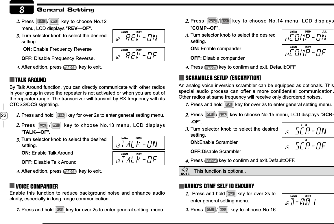 228Press2. / key to choose No.12 menu, LCD displays &quot;5(9²2)&quot;.Turn selector knob to select the desired 3.setting.21Enable Frequency Reverse2))Disable Frequency Reverse.After edition, press 4.  key to exit.Talk Around Press2. /key to choose No.14 menu, LCD displays &quot;&amp;2032)&quot;.Turn selector knob to select the desired 3.setting.21 Enable compander2))Disable companderPress4. NH\WRFRQ¿UPDQGH[LW&apos;HIDXOW2))Scrambler setup (Encryption)An analog voice inversion scrambler can be equipped as optionals. This special audio process can offer a more confidential communication. Other radios at same frequency will receive only disordered noises.General SettingBy Talk Around function, you can directly communicate with other radios in your group in case the repeater is not activated or when you are out of the repeater range. The transceiver will transmit by RX frequency with its CTCSS/DCS signaling.Press and hold 1. key for over 2s to enter general setting menu.Press2. / key to choose No.13 menu, LCD displays &quot;7$/.²2)&quot;.Turn selector knob to select the desired 3.setting.21Enable Talk Around   2))Disable Talk AroundAfter edition, press 4.  key to exit.Voice Compander Enable this function to reduce background noise and enhance audio clarity, especially in long range communication.Press and hold1. key for over 2s to enter general setting  menuRadio&apos;s DTMF SELF ID ENQUIRYThis function is optional.  Press and hold1. key for over 2s to enter general setting menu.Press2. / key to choose No.16 Press and hold1. key for over 2s to enter general setting menu.Press2. / key to choose No.15 menu, LCD displays &quot;SCR-2)&quot;.Turn selector knob to select the desired 3.setting.21Enable Scrambler2))Disable ScramblerPress4. NH\WRFRQ¿UPDQGH[LW&apos;HIDXOW2))
