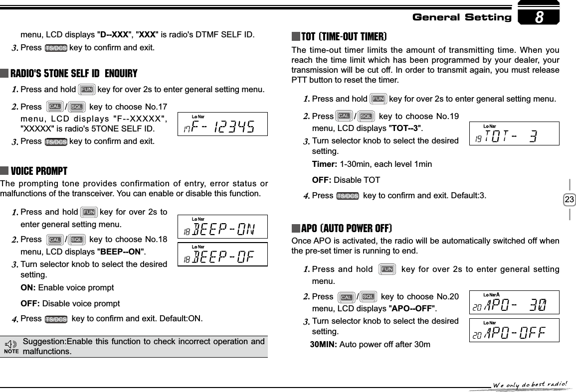 238menu, LCD displays &quot;D--XXX&quot;, &quot;XXX&quot; is radio&apos;s DTMF SELF ID. Press3. NH\WRFRQ¿UPDQGH[LWRadio&apos;s 5TONE SELF ID  ENQUIRYPress and hold1. key for over 2s to enter general setting menu.Press2. / key to choose No.17 menu, LCD displays &quot;F--XXXXX&quot;, &quot;XXXXX&quot; is radio&apos;s 5TONE SELF ID. Press3. NH\WRFRQ¿UPDQGH[LWVoice PromptThe prompting tone provides confirmation of entry, error status or malfunctions of the transceiver. You can enable or disable this function.Press and hold1. key for over 2s to enter general setting menu.Press2. / key to choose No.18 menu, LCD displays &quot;BEEP--ON&quot;.Turn selector knob to select the desired 3.setting.21Enable voice prompt2))Disable voice promptPress4. NH\WRFRQ¿UPDQGH[LW&apos;HIDXOW21TOT (Time-out timer)The time-out timer limits the amount of transmitting time. When you reach the time limit which has been programmed by your dealer, your transmission will be cut off. In order to transmit again, you must release PTT button to reset the timer.Press and hold1. key for over 2s to enter general setting menu.Press2. / key to choose No.19 menu, LCD displays &quot;TOT--3&quot;.Turn selector knob to select the desired 3.setting.7LPHU1-30min, each level 1min2))Disable TOTPress4. NH\WRFRQ¿UPDQGH[LW&apos;HIDXOWAPO (Auto power off)Once APO is activated, the radio will be automatically switched off when the pre-set timer is running to end.Press and hold 1.  key for over 2s to enter general setting menu.Press2. / key to choose No.20 menu, LCD displays &quot;$322))&quot;.Turn selector knob to select the desired 3.setting.0,1Auto power off after 30mGeneral SettingSuggestion:Enable this function to check incorrect operation and malfunctions.