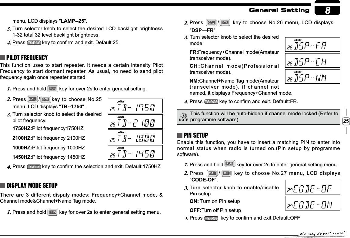 258menu, LCD displays &quot;LAMP--25&quot;.Turn selector knob to select the desired LCD backlight brightness 3.1-32 total 32 level backlight brightness.Press4. NH\WRFRQ¿UPDQGH[LW&apos;HIDXOWPilot FrequencyThis function uses to start repeater. It needs a certain intensity Pilot Frequency to start dormant repeater. As usual, no need to send pilot frequency again once repeater started.Press and hold1. key for over 2s to enter general setting. Press2. /key to choose No.25 menu, LCD displays &quot;TB--1750&quot;.Turn selector knob to select the desired 3.pilot frequency.+=Pilot frequency1750HZ+=Pilot frequency 2100HZ+=Pilot frequency 1000HZ+=Pilot frequency 1450HZPress4. NH\WRFRQ¿UPWKHVHOHFWLRQDQGH[LW&apos;HIDXOW+=Display Mode SetupThere are 3 different dispaly modes: Frequency+Channel mode, &amp; Channel mode&amp;Channel+Name Tag mode.Press and hold1. key for over 2s to enter general setting menu.Press 2. / key to choose No.26 menu, LCD displays &quot;&apos;63²)5&quot;.Turn selector knob to select the desired 3.mode.)5Frequency+Channel mode(Amateur transceiver mode).&amp;+Channel mode(Professional transceiver mode).10Channel+Name Tag mode(Amateur transceiver mode), if channel not named, it displays Frequency+Channel mode.Press4. NH\WRFRQ¿UPDQGH[LW&apos;HIDXOW)5PIN Setup Enable this function, you have to insert a matching PIN to enter into normal status when radio is turned on.(Pin setup by programme software).Press and hold1. key for over 2s to enter general setting menu.Press2. / key to choose No.27 menu, LCD displays &quot;&amp;2&apos;(2)&quot;.Turn selector knob to enable/disable 3.Pin setup.21 Turn on Pin setup2))Turn off Pin setupPress4. NH\WRFRQ¿UPDQGH[LW&apos;HIDXOW2))This function will be auto-hidden if channel mode locked.(Refer to programme software)General Setting