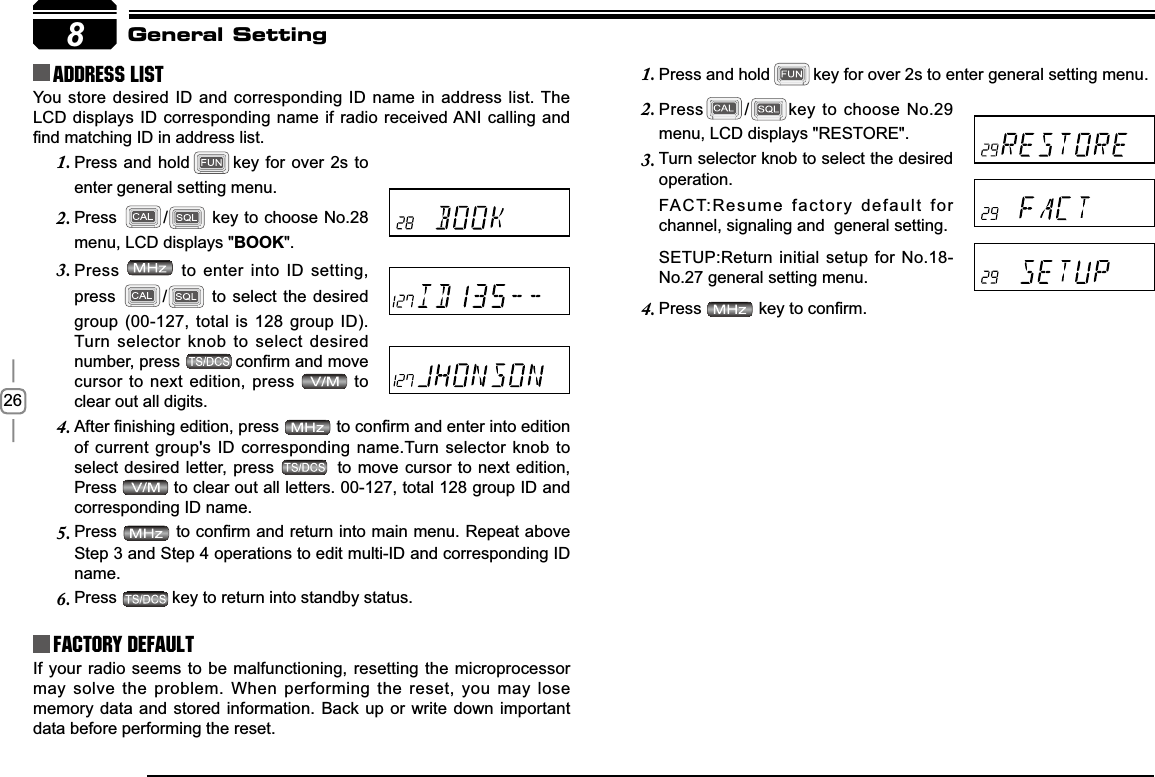 268Address list You store desired ID and corresponding ID name in address list. The LCD displays ID corresponding name if radio received ANI calling and ¿QGPDWFKLQJ,&apos;LQDGGUHVVOLVWFactory DefaultIf your radio seems to be malfunctioning, resetting the microprocessor may solve the problem. When performing the reset, you may lose memory data and stored information. Back up or write down important data before performing the reset.General SettingPress and hold1. key for over 2s to enter general setting menu.Press2. /key to choose No.29 menu, LCD displays &quot;RESTORE&quot;.Turn selector knob to select the desired 3.operation.FACT:Resume factory default for  channel, signaling and  general setting.SETUP:Return initial setup for No.18-No.27 general setting menu.Press4. NH\WRFRQ¿UPPress and hold1. key for over 2s to enter general setting menu.Press2. / key to choose No.28 menu, LCD displays &quot;BOOK&quot;.Press3.  to enter into ID setting, press / to select the desired group (00-127, total is 128 group ID).Turn selector knob to select desired number, press  FRQ¿UPDQGPRYHcursor to next edition, press   to clear out all digits.$IWHU¿QLVKLQJHGLWLRQSUHVV4. WRFRQ¿UPDQGHQWHULQWRHGLWLRQof current group&apos;s ID corresponding name.Turn selector knob to select desired letter, press   to move cursor to next edition, Press  to clear out all letters. 00-127, total 128 group ID and corresponding ID name.Press5. WRFRQ¿UPDQGUHWXUQLQWRPDLQPHQX5HSHDWDERYHStep 3 and Step 4 operations to edit multi-ID and corresponding ID name.Press6. key to return into standby status.