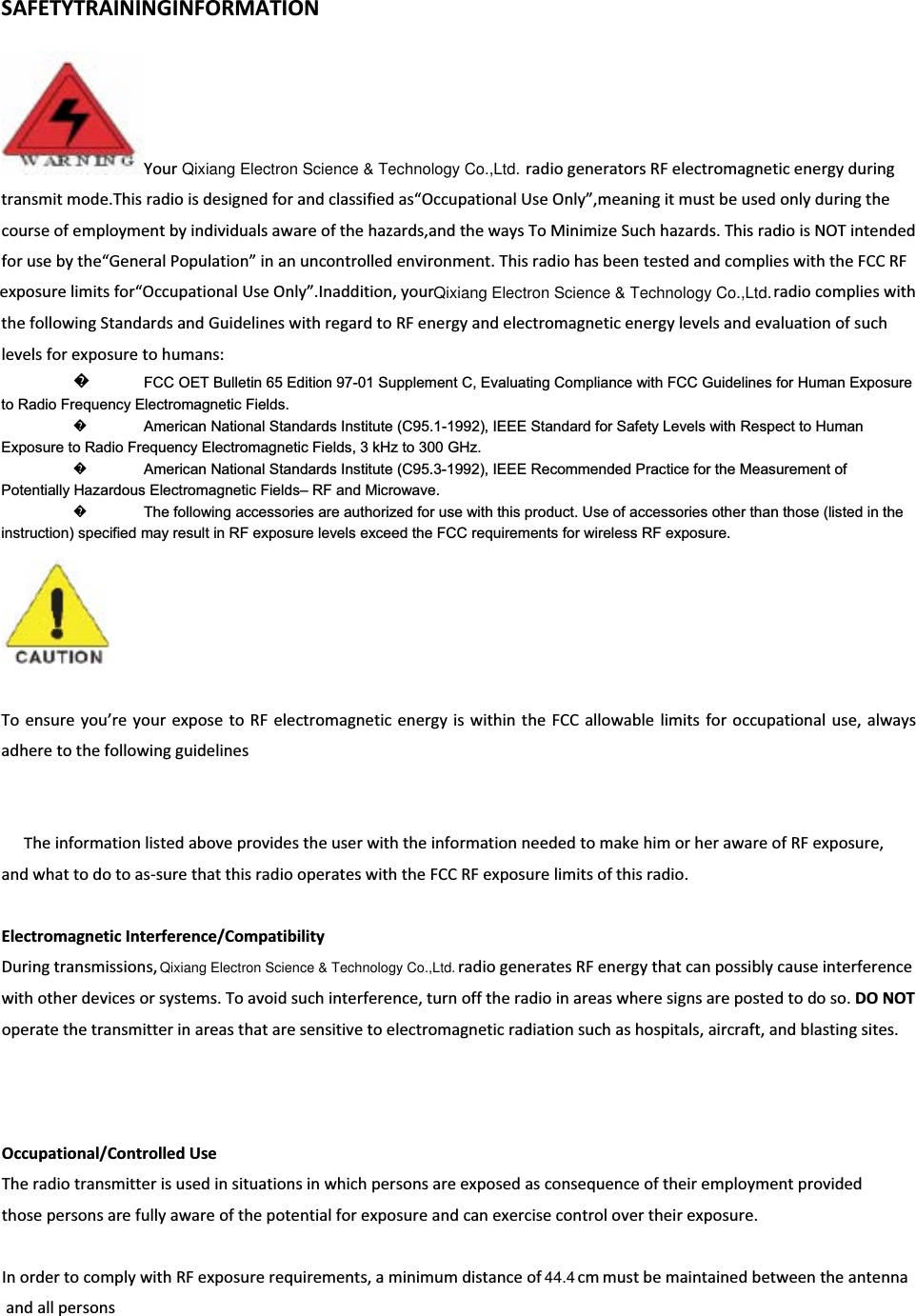 SAFETYTRAININGINFORMATIONYour   radiogeneratorsRFelectromagneticenergyduringtransmitmode.Thisradioisdesignedforandclassifiedas“OccupationalUseOnly”,meaningitmustbeusedonlyduringthecourseofemploymentbyindividualsawareofthehazards,andthewaysToMinimizeSuchhazards.ThisradioisNOTintendedforusebythe“GeneralPopulation”inanuncontrolledenvironment.ThisradiohasbeentestedandcomplieswiththeFCCRFexposurelimitsfor“OccupationalUseOnly”.Inaddition,yourradiocomplieswiththefollowingStandardsandGuidelineswithregardtoRFenergyandelectromagneticenergylevelsandevaluationofsuchlevelsforexposuretohumans:᪽to Radio Frequency Electromagnetic Fields.   ᪽American National Standards Institute (C95.1-1992), IEEE Standard for Safety Levels with Respect to Human Exposure to Radio Frequency Electromagnetic Fields, 3 kHz to 300 GHz.   ᪽American National Standards Institute (C95.3-1992), IEEE Recommended Practice for the Measurement of Potentially Hazardous Electromagnetic Fields– RF and Microwave.   ᪽The following accessories are authorized for use with this product. Use of accessories other than those (listed in the instruction) specified may result in RF exposure levels exceed the FCC requirements for wireless RF exposure.   Toensureyou’reyourexposetoRFelectromagneticenergyiswithintheFCCallowablelimitsforoccupationaluse,alwaysadheretothefollowingguidelinesTheinformationlistedaboveprovidestheuserwiththeinformationneededtomakehimorherawareofRFexposure,andwhattodotoasͲsurethatthisradiooperateswiththeFCCRFexposurelimitsofthisradio.ElectromagneticInterference/CompatibilityDuringtransmissions,   radiogeneratesRFenergythatcanpossiblycauseinterferencewithotherdevicesorsystems.Toavoidsuchinterference,turnofftheradioinareaswheresignsarepostedtodoso.DONOToperatethetransmitterinareasthataresensitivetoelectromagneticradiationsuchashospitals,aircraft,andblastingsites.Occupational/ControlledUseTheradiotransmitterisusedinsituationsinwhichpersonsareexposedasconsequenceoftheiremploymentprovidedthosepersonsarefullyawareofthepotentialforexposureandcanexercisecontrolovertheirexposure.InordertocomplywithRFexposurerequirements,aminimumdistanceofmustbemaintainedbetweentheantennaandallpersonsFCC OET Bulletin 65 Edition 97-01 Supplement C, Evaluating Compliance with FCC Guidelines for Human Exposure Qixiang Electron Science &amp; Technology Co.,Ltd.Qixiang Electron Science &amp; Technology Co.,Ltd.Qixiang Electron Science &amp; Technology Co.,Ltd.cm44.4