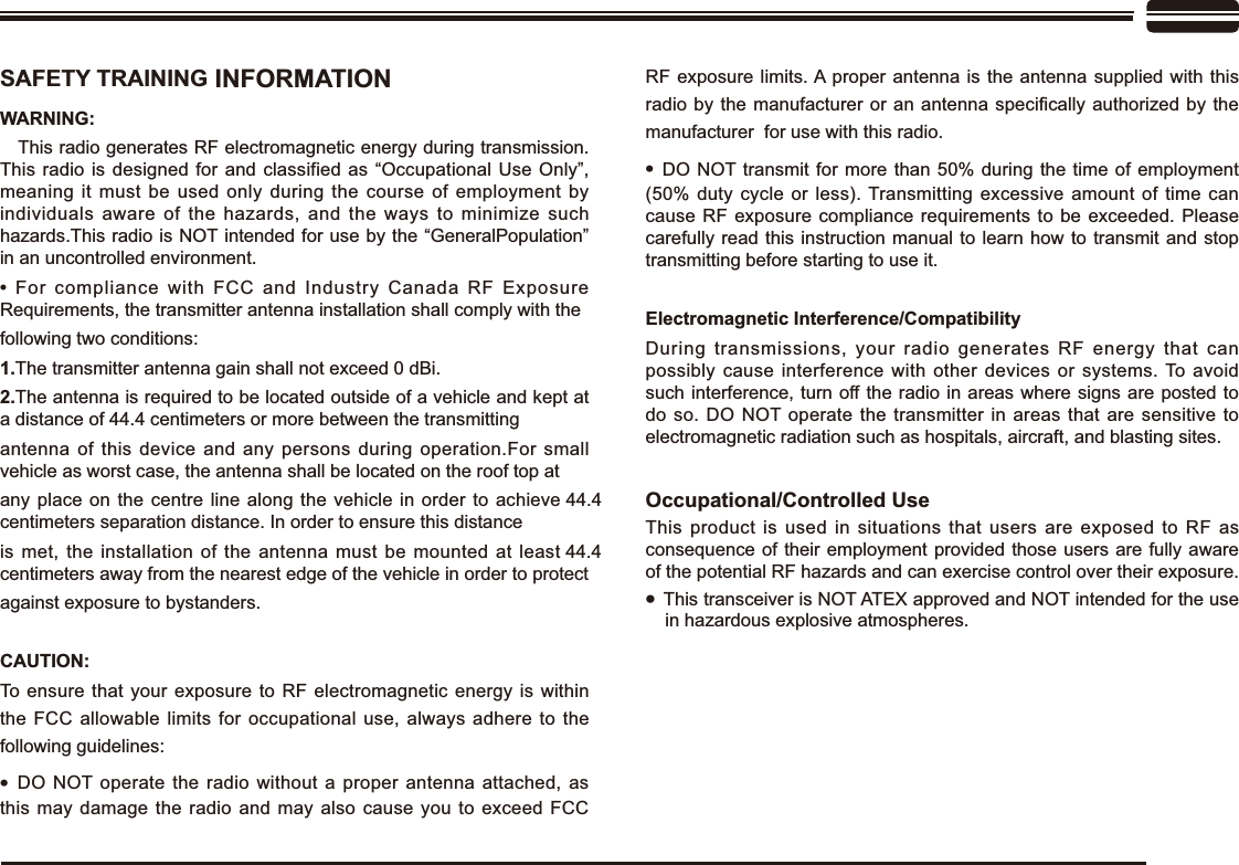 6$)(7&lt;75$,1,1* INFORMATION:$51,1*   This radio generates RF electromagnetic energy during transmission. This radio is designed for and classified as “Occupational Use Only”, meaning it must be used only during the course of employment by individuals aware of the hazards, and the ways to minimize such hazards.This radio is NOT intended for use by the “GeneralPopulation” in an uncontrolled environment.For compliance with FCC and Industry Canada RF Exposure Requirements, the transmitter antenna installation shall comply with the following two conditions:1.The transmitter antenna gain shall not exceed 0 dBi.The antenna is required to be located outside of a vehicle and kept at a distance of 44.4 centimeters or more between the transmitting antenna of this device and any persons during operation.For small vehicle as worst case, the antenna shall be located on the roof top at any place on the centre line along the vehicle in order to achieve 44.4centimeters separation distance. In order to ensure this distance is met, the installation of the antenna must be mounted at least 44.4centimeters away from the nearest edge of the vehicle in order to protectagainst exposure to bystanders.&amp;$87,21To ensure that your exposure to RF electromagnetic energy is within the FCC allowable limits for occupational use, always adhere to the following guidelines:DO NOT operate the radio without a proper antenna attached, as this may damage the radio and may also cause you to exceed FCC RF exposure limits. A proper antenna is the antenna supplied with this UDGLRE\WKHPDQXIDFWXUHURU DQDQWHQQDVSHFL¿FDOO\DXWKRUL]HGE\WKHmanufacturer  for use with this radio.DO NOT transmit for more than 50% during the time of employment (50% duty cycle or less). Transmitting excessive amount of time can cause RF exposure compliance requirements to be exceeded. Please carefully read this instruction manual to learn how to transmit and stop transmitting before starting to use it.(OHFWURPDJQHWLF,QWHUIHUHQFH&amp;RPSDWLELOLW\During transmissions, your radio generates RF energy that can possibly cause interference with other devices or systems. To avoid such interference, turn off the radio in areas where signs are posted to do so. DO NOT operate the transmitter in areas that are sensitive to electromagnetic radiation such as hospitals, aircraft, and blasting sites.2FFXSDWLRQDO&amp;RQWUROOHG8VHThis product is used in situations that users are exposed to RF as consequence of their employment provided those users are fully aware of the potential RF hazards and can exercise control over their exposure.This transceiver is NOT ATEX approved and NOT intended for the use in hazardous explosive atmospheres.