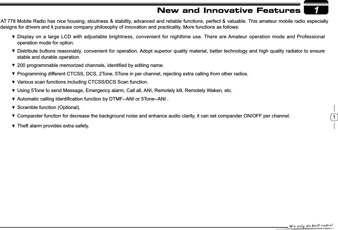 11New and Innovative Featuresstability, advanced and reliable functions, perfect &amp; valuable. This amateur mobile radio especially designs for drivers and it pursues company philosophy of innovation and practicality. More functions as follows:&apos;LVSOD\RQDODUJH/&amp;&apos; ZLWKDGMXVWDEOHEULJKWQHVVFRQYHQLHQWIRUQLJKWWLPHXVH There are Amateur operation mode and Professional operation mode for option.Distribute buttons reasonably, convenient for operation. Adopt superior quality material, better technology and high quality radiator to ensure  stable and durable operation.SURJUDPPDEOHPHPRUL]HGFKDQQHOVLGHQWL¿HGE\HGLWLQJQDPH 3URJUDPPLQJGLIIHUHQW&amp;7&amp;66&apos;&amp;67RQH7RQHLQSHUFKDQQHOUHMHFWLQJH[WUDFDOOLQJIURPRWKHUUDGLRV Various scan functions including CTCSS/DCS Scan function. Using  5Tone to send Message, Emergency alarm, Call all, ANI, Remotely kill, Remotely Waken, etc.Automatic calling,GHQWL¿FDWLRQIXQFWLRQE\DTMF--ANI or 5Tone--ANI .Scramble function (Optional). Compander function for decrease the background noise and  enhance audio clarity, it can set compander ON/OFF per channel.Theft alarm provides extra safety. AT 778 Mobile Radio has nice housing, stoutness &amp; 