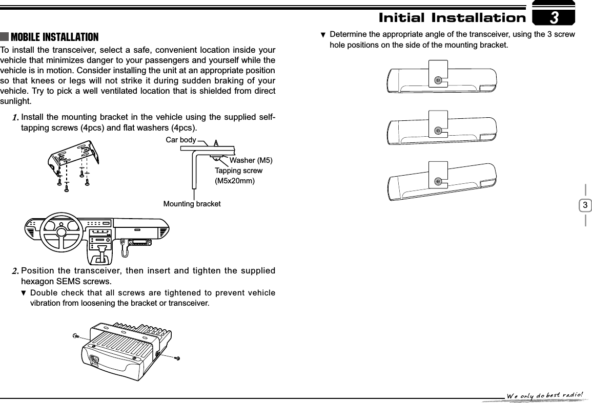 3To install the transceiver, select a safe, convenient location inside your vehicle that minimizes danger to your passengers and yourself while the vehicle is in motion. Consider installing the unit at an appropriate position so that knees or legs will not strike it during sudden braking of your vehicle. Try to pick a well ventilated location that is shielded from direct sunlight.Install the mounting bracket in the vehicle using the supplied self-1.WDSSLQJVFUHZVSFVDQGÀDWZDVKHUVSFVPosition the transceiver, then insert and tighten the supplied 2.hexagon SEMS screws. Double check that all screws are tightened to prevent vehicle vibration from loosening the bracket or transceiver.3Car bodyWasher (M5)Tapping screw(M5x20mm)Mounting bracketInitial InstallationMobile installation Determine the appropriate angle of the transceiver, using the 3 screw  hole positions on the side of the mounting bracket.