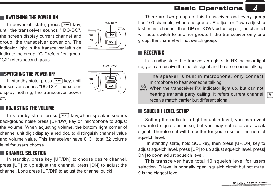 84Basic Operations In power off state, press POW  key, until the transceiver sounds &quot; DO-DO&quot;, the screen display current channel and group, the transceiver power on. The indicator light in the transceiver left side indicate the group, &quot;G1&quot; refers rst group, &quot;G2&quot; refers second group.In standby state, press POW key, until transceiver sounds &quot;DO-DO&quot;, the screen display nothing, the transceiver power off.In standby state, the transceiver right side RX indicator light up, you can receive the match signal and hear someone talking.In standby state, press SOL key,when speaker sounds background noise press [UP/DW] key on microphone to adjust the volume. When adjusting volume, the bottom right corner of channel unit digit display a red dot, to distinguish channel value and volume value. This transceiver have 0~31 total 32  volume level for user&apos;s choose.PWR KEYPWR KEYSwitching The Power OnSWITCHING THE POWER OFFReceivingAdjusting The VolumeSetting the radio to a tight squelch level, you can avoid unwanted signals or noise,  but you may not receive a weak signal. Therefore, it will be better for you to select the normal squelch level. In standby state, hold SQL key, then press [UP/DN] key to adjust squelch level, press [UP] to up adjust squelch level, press[ DN] to down adjust squelch level.This transceiver have total  10 squelch level for users selection. O level is normally open, squelch circuit but not mute. 9 is the biggest level.In standby, press key [UP/DN] to choose desire channel, press [UP] to up adjust the channel, press [DN] to adjust the channel. Long press [UP/DN] to adjust the channel quicklThere are two groups of this transceiver, and every group has 100 channels, when one group UP adjust or Down adjust to last or rst channel, then UP or DOWN adjust again, the channel will auto switch to  another group. If the transceiver only one group, the channel will not switch group.Squelch level SetupChannel SelectionThe speaker is built in microphone, only connect microphone to hear someone talking.When the  transceiver RX indicator  light  up, but can not hearing transmit party calling, it refers current channel receive match carrier but different signal.POWSOLRXTXPOWSOLRXTX