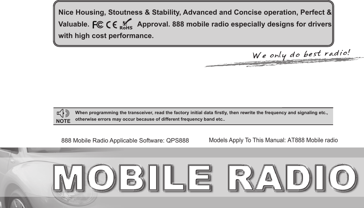 Nice Housing, Stoutness &amp; Stability, Advanced and Concise operation, Perfect &amp; Valuable.                         Approval. 888 mobile radio especially designs for drivers with high cost performance.NOTEWhen programming the transceiver, read the factory initial data rstly, then rewrite the frequency and signaling etc., otherwise errors may occur because of different frequency band etc..Models Apply To This Manual: AT888 Mobile radio888 Mobile Radio Applicable Software: QPS888We only do best radio!