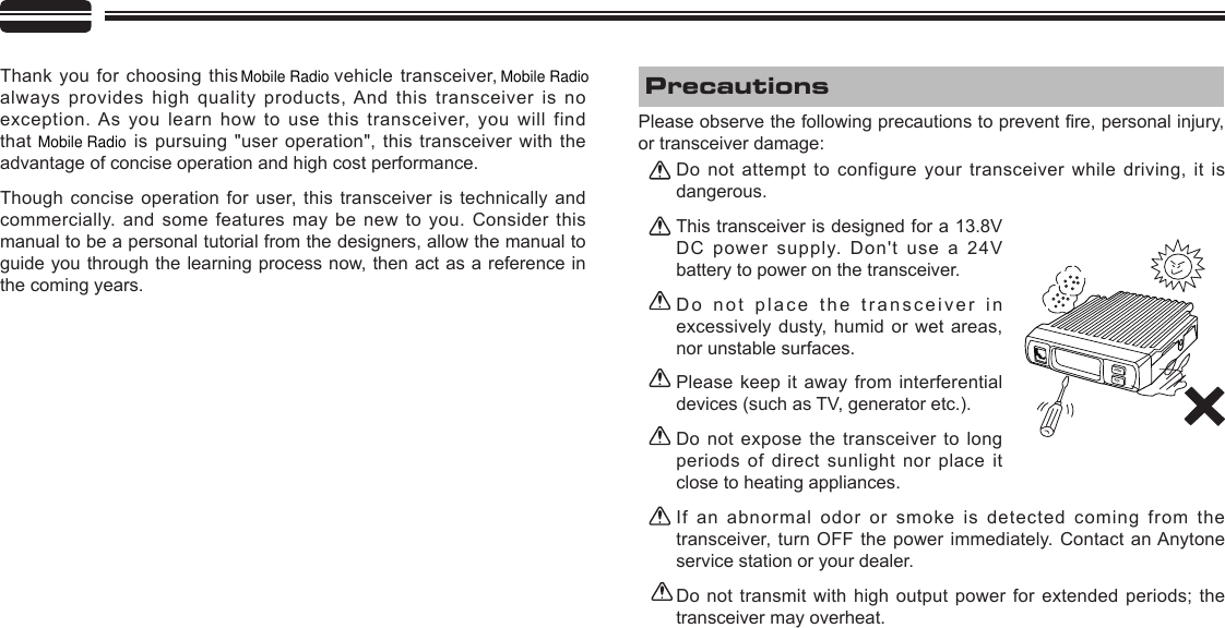 POWSQLThank you for choosing this   vehicle transceiver,   always provides high quality products, And this  transceiver  is  no exception. As you learn how to use this transceiver, you will find that    is pursuing &quot;user  operation&quot;,  this  transceiver  with  the advantage of concise operation and high cost performance.Though concise operation for user, this transceiver is technically and commercially. and some features may be new to you. Consider this manual to be a personal tutorial from the designers, allow the manual to guide you through the learning process now, then act as a reference in the coming years.Do not attempt to configure your transceiver while driving,  it  is dangerous.This transceiver is designed for a 13.8V DC power supply. Don&apos;t use a 24V battery to power on the transceiver.Do not place the transceiver in excessively dusty, humid or wet areas, nor unstable surfaces.Please keep it away from interferential devices (such as TV, generator etc.). Do not expose the transceiver to long periods of direct sunlight nor place it close to heating appliances.If an abnormal odor or smoke is detected coming from the transceiver,  turn  OFF the power immediately.  Contact  an Anytone service station or your dealer.Do  not transmit  with high  output  power  for extended  periods; the transceiver may overheat.Please observe the following precautions to prevent re, personal injury, or transceiver damage:PrecautionsMobile Radio Mobile RadioMobile Radio