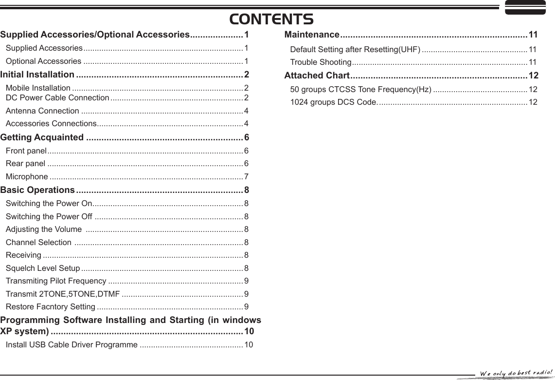 Supplied Accessories/Optional Accessories .....................1Supplied Accessories .......................................................................1Optional Accessories .......................................................................1Initial Installation ..................................................................2Mobile Installation ............................................................................2    DC Power Cable Connection ........................................................... 2Antenna Connection ........................................................................4Accessories Connections ................................................................. 4Getting Acquainted ..............................................................6Front panel .......................................................................................6Rear panel .......................................................................................6Microphone ......................................................................................7Basic Operations ..................................................................8Switching the Power On ................................................................... 8Switching the Power Off  .................................................................. 8Adjusting the Volume  ......................................................................8Channel Selection  ........................................................................... 8Receiving .........................................................................................8Squelch Level Setup ........................................................................ 8Transmiting Pilot Frequency ............................................................ 9Transmit 2TONE,5TONE,DTMF ......................................................9Restore Facntory Setting .................................................................9Programming Software Installing and  Starting (in windows XP system) ............................................................................10Install USB Cable Driver Programme ..............................................10CONTENTSMaintenance ..........................................................................11Default Setting after Resetting(UHF) ...............................................11Trouble Shooting .............................................................................. 11Attached Chart ......................................................................1250 groups CTCSS Tone Frequency(Hz) ..........................................121024 groups DCS Code. .................................................................. 12