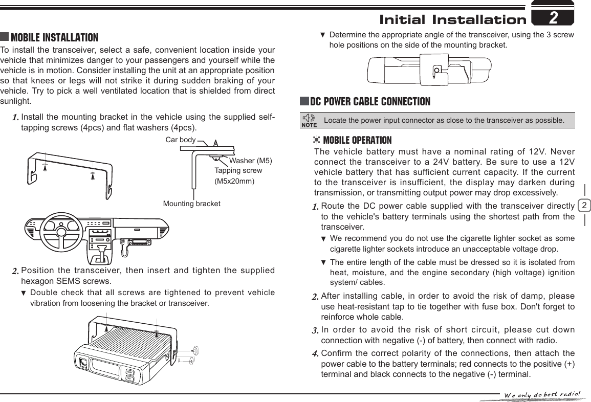 22Initial Installation2To  install the transceiver, select a safe, convenient location inside your vehicle that minimizes danger to your passengers and yourself while the vehicle is in motion. Consider installing the unit at an appropriate position so that knees or legs will not strike it during sudden braking of your vehicle. Try to pick a well ventilated location that is shielded from direct sunlight.Install the mounting bracket in the vehicle using the supplied self-1. tapping screws (4pcs) and at washers (4pcs).Position the transceiver,  then  insert  and  tighten  the  supplied 2. hexagon SEMS screws. Double check that all  screws are tightened to prevent vehicle  vibration from loosening the bracket or transceiver.Car bodyWasher (M5)Tapping screw(M5x20mm)Mounting bracketMobile installation Determine the appropriate angle of the transceiver, using the 3 screw  hole positions on the side of the mounting bracket.POWSQLDC Power Cable ConnectionMobile OperationThe vehicle battery must have a nominal rating of 12V. Never connect the transceiver to a 24V battery. Be sure to use a 12V vehicle battery that has sufficient current  capacity. If the current to the transceiver is insufficient, the  display  may  darken  during transmission, or transmitting output power may drop excessively.Route the DC power cable supplied with the transceiver directly 1. to the vehicle&apos;s battery terminals using the shortest path from the transceiver.We recommend you do not use the cigarette lighter socket as  some cigarette lighter sockets introduce an unacceptable voltage drop.The entire length of the cable must be dressed so it is isolated from  heat, moisture, and the  engine secondary (high voltage) ignition system/ cables.After installing cable, in order to avoid the risk of damp, please 2. use heat-resistant tap to tie together with fuse box. Don&apos;t forget to reinforce whole cable.In  order  to  avoid  the  risk  of  short  circuit,  please  cut  down 3. connection with negative (-) of battery, then connect with radio.Confirm the correct polarity of the connections, then attach the 4. power cable to the battery terminals; red connects to the positive (+) terminal and black connects to the negative (-) terminal.Locate the power input connector as close to the transceiver as possible.