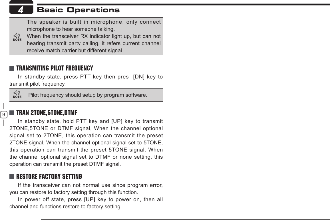 94In standby state, press PTT key then pres  [DN] key to transmit pilot frequency.In standby state, hold PTT key and [UP] key to transmit 2TONE,5TONE or DTMF signal, When the channel optional signal set to 2TONE, this operation  can transmit the preset 2TONE signal. When the channel optional signal set to 5TONE, this operation can transmit the preset 5TONE signal. When the channel optional signal  set to DTMF or none setting, this operation can transmit the preset DTMF signal.If the transceiver can not normal use  since program error, you can restore to factory setting through this function.In power off state, press [UP] key to power on, then all channel and functions restore to factory setting.TRANSMITING PILOT FREQUENCYTRAN 2TONE,5TONE,DTMFRestore Factory SettingThe speaker is built in microphone, only  connect microphone to hear someone talking.When the transceiver RX indicator light up,  but can not hearing transmit party calling, it refers current channel receive match carrier but different signal. Pilot frequency should setup by program software.Basic Operations 