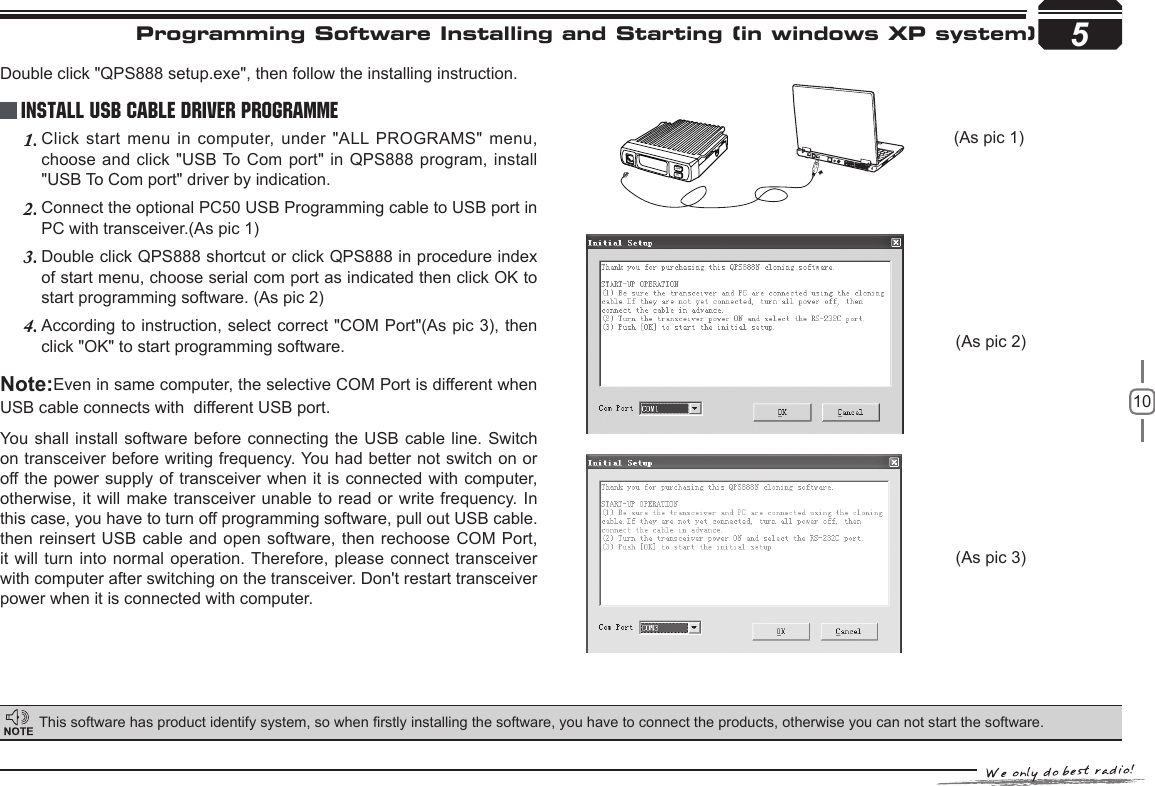 105POWSQLProgramming Software Installing and Starting (in windows XP system)Double click &quot;QPS888 setup.exe&quot;, then follow the installing instruction.This software has product identify system, so when rstly installing the software, you have to connect the products, otherwise you can not start the software.    Install USB Cable Driver Programme(As pic 1)(As pic 2)(As pic 3)Click  start  menu  in  computer,  under  &quot;ALL PROGRAMS&quot;  menu, 1. choose and click &quot;USB To Com port&quot; in QPS888 program, install &quot;USB To Com port&quot; driver by indication.Connect the optional PC50 USB Programming cable to USB port in 2. PC with transceiver.(As pic 1)Double click QPS888 shortcut or click QPS888 in procedure index 3. of start menu, choose serial com port as indicated then click OK to start programming software. (As pic 2)According to instruction, select correct &quot;COM Port&quot;(As pic 3), then 4. click &quot;OK&quot; to start programming software.Note:Even in same computer, the selective COM Port is different when USB cable connects with  different USB port.You shall install software before  connecting  the USB cable line. Switch on transceiver before writing frequency. You had better not switch on or off the power supply of transceiver when it is connected with computer, otherwise, it will make transceiver unable to read or write frequency. In this case, you have to turn off programming software, pull out USB cable.then reinsert USB cable and open software, then rechoose COM Port, it will turn into normal operation. Therefore, please connect transceiver with computer after switching on the transceiver. Don&apos;t restart transceiver power when it is connected with computer.