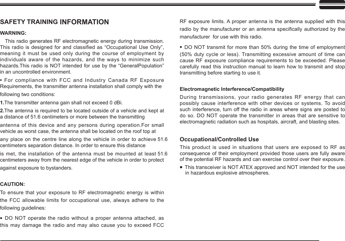SAFETY TRAINING INFORMATIONWARNING:    This radio generates RF electromagnetic energy during transmission. This radio is designed for and classified as “Occupational Use Only”, meaning it must be used only during the course of employment by individuals aware of the hazards, and the  ways  to minimize such hazards.This radio is NOT intended for use by the “GeneralPopulation” in an uncontrolled environment.• For compliance with FCC and Industry Canada RF Exposure Requirements, the transmitter antenna installation shall comply with the following two conditions:1.The transmitter antenna gain shall not exceed 0 dBi.2.The antenna is required to be located outside of a vehicle and kept at a distance of 51.6 centimeters or more between the transmitting antenna of this device and any persons during  operation.For small vehicle as worst case, the antenna shall be located on the roof top at any place on the centre line along the vehicle in order to achieve 51.6 centimeters separation distance. In order to ensure this distance is met, the installation of the antenna must be mounted at least 51.6 centimeters away from the nearest edge of the vehicle in order to protectagainst exposure to bystanders.CAUTION:To  ensure  that your exposure to RF electromagnetic energy is within the FCC allowable limits for occupational use, always  adhere to the following guidelines:• DO NOT operate the radio without a proper antenna attached, as this may damage the radio and may also cause you to exceed FCC RF exposure limits. A proper antenna is the antenna supplied with this radio by the manufacturer or an antenna specically authorized by the manufacturer  for use with this radio.• DO NOT transmit for more than 50% during the time of employment (50% duty cycle or less). Transmitting excessive amount of time can cause RF exposure compliance requirements to be exceeded. Please carefully read this instruction manual to learn how to transmit and stop transmitting before starting to use it.Electromagnetic Interference/CompatibilityDuring transmissions, your radio generates RF energy that can possibly cause interference with other devices or systems. To avoid such interference, turn off the  radio  in  areas  where  signs  are  posted  to do so. DO NOT operate  the  transmitter  in  areas  that  are  sensitive  to electromagnetic radiation such as hospitals, aircraft, and blasting sites.Occupational/Controlled UseThis product is used in situations that users are exposed to RF as consequence of their employment provided those users are fully aware of the potential RF hazards and can exercise control over their exposure.• This transceiver is NOT ATEX approved and NOT intended for the use in hazardous explosive atmospheres.