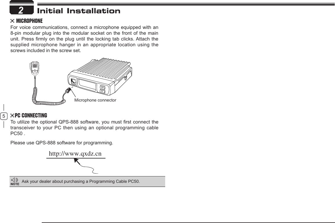52Microphone connectorhttp://www.qxdz.cnPOWSQLInitial Installation MicrophoneFor voice communications, connect a microphone equipped with an 8-pin modular plug into the modular socket on the front of the main unit. Press rmly on the plug until the locking tab clicks. Attach the supplied microphone hanger in an appropriate  location using the screws included in the screw set.PC ConnectingTo  utilize  the  optional QPS-888 software, you must rst connect the transceiver to your PC then using an optional programming cable PC50 .Please use QPS-888 software for programming.Ask your dealer about purchasing a Programming Cable PC50.