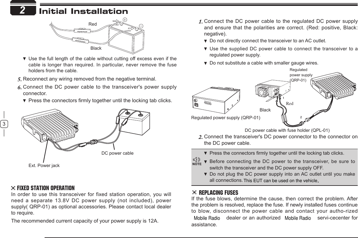 Mobile Radio3Ext. Power jackDC power cableREPTSPInitial Installation 2Regulated power supply (QRP-01)DC power cable with fuse holder (QPL-01)BlackRedRegulatedpower supply(QRP-01)REPTSP2RedBlackUse the full length of the cable without cutting off excess even if  the cable is longer than  required. In particular, never remove the  fuse holders from the cable.Reconnect any wiring removed from the negative terminal.5. Connect the DC power cable to the transceiver&apos;s power supply 6. connector.Press  the connectors rmly together until the locking tab clicks.In  order to use  this  transceiver for  fixed station operation, you  will need a separate 13.8V DC power supply (not included), power supply( QRP-01) as optional accessories. Please contact local dealer to require.The recommended current capacity of your power supply is 12A.Connect the DC power cable to the regulated DC power supply 1. and ensure that the polarities are correct. (Red: positive, Black: negative).Do not directly connect the transceiver to an AC outlet. Use the supplied DC  power cable to connect the transceiver to  a  regulated power supply.Do not substitute a cable with smaller gauge wires. Connect the transceiver&apos;s DC power connector to the connector 2.  on the DC power cable.Fixed Station Operation  REPLACING FUSESIf the fuse blows, determine the cause, then correct the  problem. After the problem is resolved, replace the fuse. If newly installed fuses continue to blow,  disconnect  the  power  cable  and  contact  your  autho-rized  dealer or an authorized   servi-cecenter for assistance. Press the connectors rmly together until the locking tab clicks .Before connecting the DC  power to the transceiver, be sure to  switch the transceiver and the DC power supply OFF.Do not plug the DC power supply into an AC outlet until you make  all connections.Mobile RadioThis EUT can be used on the vehicle.