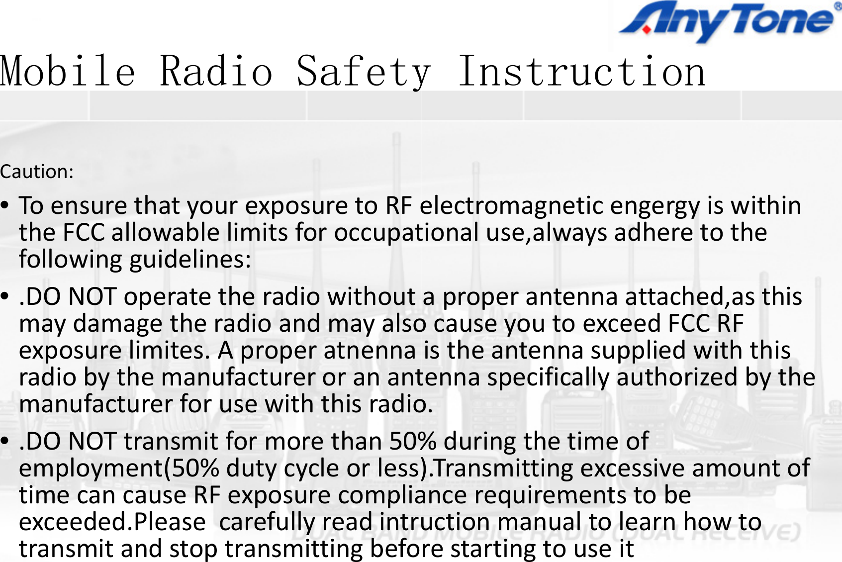 Mobile Radio SafetyMobile Radio SafetyCaution:•ToensurethatyourexposuretoRFetheFCCallowablelimitsforoccupatfollowingguidelines:DO NOT tth di ith t•.DONOToperatetheradiowithoutmaydamagetheradioandmayalsoexposurelimites.Aproperatnennapppradiobythemanufactureroranantmanufacturerforusewiththisradio•.DONOTtransmitformorethan50%employment(50%dutycycleorless)time can cause RF exposure compliatimecancauseRFexposurecompliaexceeded.Pleasecarefullyreadintrutransmitandstoptransmittingbefoy Instructiony Instruction electromagneticengergyiswithintionaluse,alwaysadheretothettt h d thiaproperantennaattached,asthisocauseyoutoexceedFCCRFistheantennasuppliedwiththispptennaspecificallyauthorizedbytheo.%duringthetimeof).Transmittingexcessiveamountofance requirements to beancerequirementstobeuctionmanualtolearnhowtorestartingtouseit