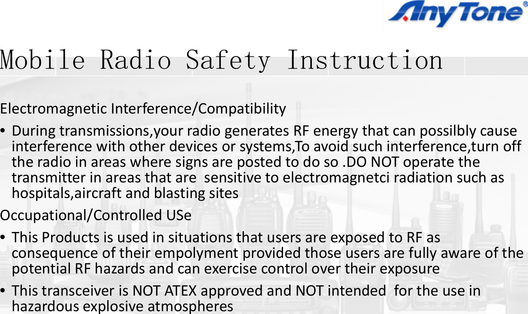 M bil R di S fMobile Radio SafetyElectromagneticInterference/Compatibi•Duringtransmissions,yourradiogenerag,y ginterferencewithotherdevicesorsysttheradioinareaswheresignsareposttransmitter in areas that are sensitivetransmitterinareasthataresensitivehospitals,aircraftandblastingsitesOccupational/ControlledUSe•ThisProductsisusedinsituationsthatconsequenceoftheirempolymentpropotential RF hazards and can exercise cpotentialRFhazardsandcanexercisec•ThistransceiverisNOTATEXapprovedhazardousexplosiveatmospheresp pIiy Instruction ilityatesRFenergythatcanpossilblycausegy pyems,Toavoidsuchinterference,turnofftedtodoso.DONOToperatetheto electromagnetci radiation such astoelectromagnetciradiationsuchasusersareexposedtoRFasvidedthoseusersarefullyawareofthecontrol over their exposurecontrolovertheirexposureandNOTintendedfortheusein