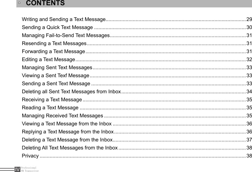 ProfessionalFM TransceiverIVCONTENTSWriting and Sending a Text Message..................................................................................................29Sending a Quick Text Message ..........................................................................................................30Managing Fail-to-Send Text Messages ...............................................................................................31Resending a Text Messages ...............................................................................................................31Forwarding a Text Message ................................................................................................................31Editing a Text Message .......................................................................................................................32Managing Sent Text Messages ...........................................................................................................33Viewing a Sent Texf Message .............................................................................................................33Sending a Sent Text Message ............................................................................................................33Deleting all Sent Text Messages from Inbox .......................................................................................34Receiving a Text Message ..................................................................................................................35Reading a Text Message ....................................................................................................................35Managing Received Text Messages ...................................................................................................35Viewing a Text Message from the Inbox .............................................................................................36Replying a Text Message from the Inbox ............................................................................................36Deleting a Text Message from the Inbox .............................................................................................37Deleting All Text Messages from the Inbox .........................................................................................38Privacy ................................................................................................................................................38