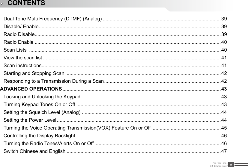 ProfessionalFM Transceiver VCONTENTSDual Tone Multi Frequency (DTMF) (Analog) ..................................................................................... 39Disable/ Enable ................................................................................................................................... 39Radio Disable ......................................................................................................................................39Radio Enable ......................................................................................................................................40Scan Lists  ..........................................................................................................................................40View the scan list ................................................................................................................................41Scan instructions ................................................................................................................................. 41Starting and Stopping Scan ................................................................................................................42Responding to a Transmission During a Scan ....................................................................................42ADVANCED OPERATIONS .................................................................................................................. 43Locking and Unlocking the Keypad ..................................................................................................... 43Turning Keypad Tones On or Off ........................................................................................................43Setting the Squelch Level (Analog)  .................................................................................................... 44Setting the Power Level ......................................................................................................................44Turning the Voice Operating Transmission(VOX) Feature On or Off ..................................................45Controlling the Display Backlight ........................................................................................................46Turning the Radio Tones/Alerts On or Off ........................................................................................... 46Switch Chinese and English ...............................................................................................................47