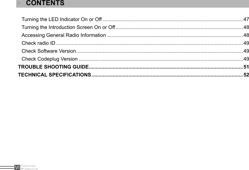 ProfessionalFM TransceiverVITurning the LED Indicator On or Off ................................................................................................... 47Turning the Introduction Screen On or Off ..........................................................................................48Accessing General Radio Information ................................................................................................48Check radio ID ....................................................................................................................................49Check Software Version ......................................................................................................................49Check Codeplug Version .................................................................................................................... 49TROUBLE SHOOTING GUIDE .............................................................................................................51TECHNICAL SPECIFICATIONS ...........................................................................................................52CONTENTS