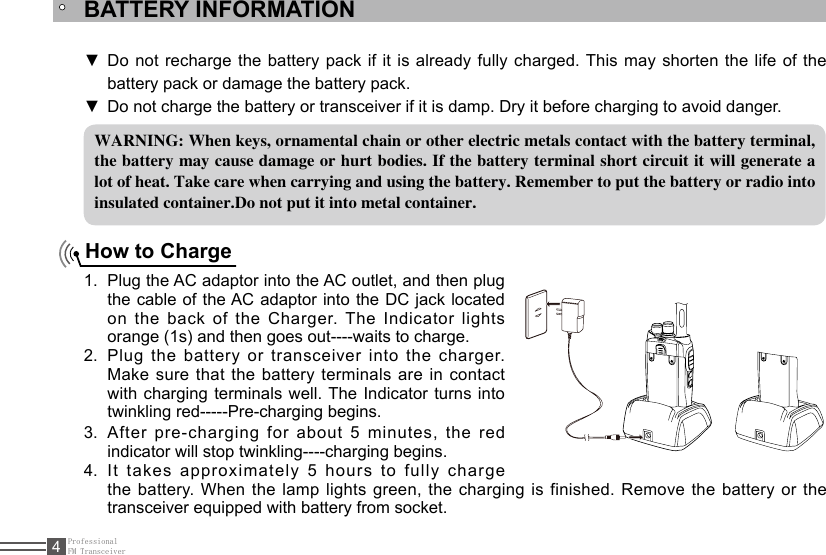 ProfessionalFM Transceiver4BATTERY INFORMATIONWARNING: When keys, ornamental chain or other electric metals contact with the battery terminal, the battery may cause damage or hurt bodies. If the battery terminal short circuit it will generate a lot of heat. Take care when carrying and using the battery. Remember to put the battery or radio into insulated container.Do not put it into metal container.How to ChargePlug the AC adaptor into the AC outlet, and then plug 1. the cable of the AC adaptor  into  the  DC  jack  located on the back of the Charger. The Indicator lights orange (1s) and then goes out----waits to charge.Plug  the  battery  or  transceiver  into  the  charger. 2. Make sure that the battery terminals are in contact with charging terminals well. The Indicator turns into twinkling red-----Pre-charging begins.After pre-charging for about 5 minutes, the red 3. indicator will stop twinkling----charging begins. It takes approximately 5 hours to fully charge 4. the battery. When the lamp lights green, the charging is finished. Remove the battery or the transceiver equipped with battery from socket.Do not recharge the battery pack if it is already fully charged. This may shorten the life of the  ▼battery pack or damage the battery pack.Do not charge the battery or transceiver if it is damp. Dry it before charging to avoid danger. ▼