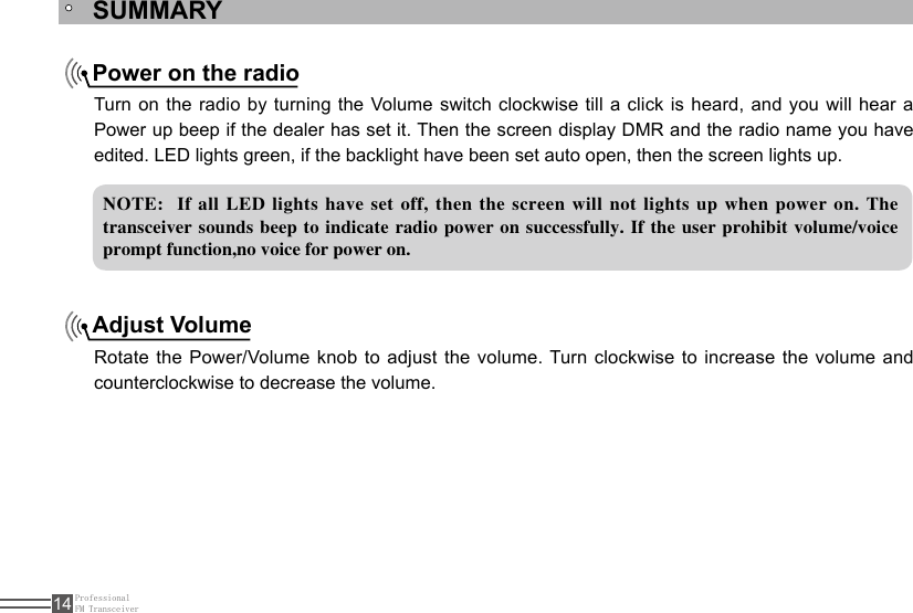 ProfessionalFM Transceiver14SUMMARYNOTE:  If all LED lights have set off, then the screen will not lights up when power on. The transceiver sounds beep to indicate  radio power on successfully. If the user prohibit volume/voice prompt function,no voice for power on. Power on the radioAdjust VolumeTurn on the radio by turning the Volume switch clockwise till a click is heard, and you will hear a Power up beep if the dealer has set it. Then the screen display DMR and the radio name you have edited. LED lights green, if the backlight have been set auto open, then the screen lights up.Rotate the Power/Volume knob to adjust  the  volume. Turn clockwise to increase the volume and counterclockwise to decrease the volume.