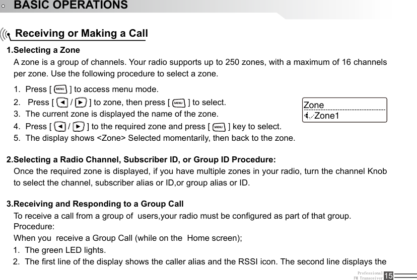 ProfessionalFM Transceiver 15BASIC OPERATIONSReceiving or Making a CallA zone is a group of channels. Your radio supports up to 250 zones, with a maximum of 16 channels per zone. Use the following procedure to select a zone.Once the required zone is displayed, if you have multiple zones in your radio, turn the channel Knob to select the channel, subscriber alias or ID,or group alias or ID.To receive a call from a group of  users,your radio must be congured as part of that group.1.Selecting a Zone2.Selecting a Radio Channel, Subscriber lD, or Group ID Procedure:3.Receiving and Responding to a Group CallPress [1.   MENU ] to access menu mode. Press [ 2.   /   ] to zone, then press [ MENU ] to select.The current zone is displayed the name of the zone.3. Press [ 4.   /   ] to the required zone and press [ MENU ] key to select.The display shows &lt;Zone&gt; Selected momentarily, then back to the zone.5. ZoneZone1Procedure:When you  receive a Group Call (while on the  Home screen);The green LED lights.1. The rst line of the display shows the caller alias and the RSSI icon. The second line displays the 2. 