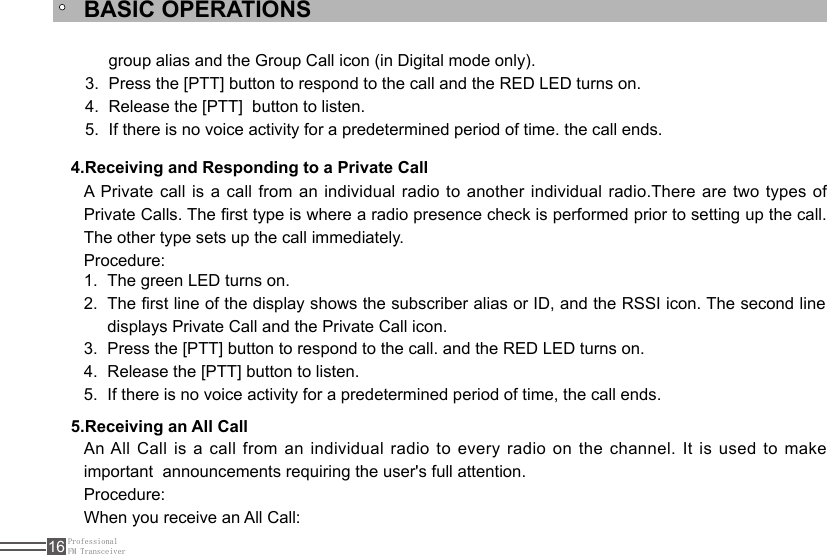 ProfessionalFM Transceiver16BASIC OPERATIONS4.Receiving and Responding to a Private CallThe green LED turns on.1. The rst line of the display shows the subscriber alias or ID, and the RSSI icon. The second line 2. displays Private Call and the Private Call icon.Press the [PTT] button to respond to the call. and the RED LED turns on.3. Release the [PTT] button to listen.4. If there is no voice activity for a predetermined period of time, the call ends.5. A Private call is a call from an individual  radio  to  another  individual  radio.There  are  two  types  of Private Calls. The rst type is where a radio presence check is performed prior to setting up the call. The other type sets up the call immediately.Procedure:5.Receiving an All CallAn All Call is a call from an individual radio to every radio on the channel. It is used to  make important  announcements requiring the user&apos;s full attention.Procedure:When you receive an All Call:group alias and the Group Call icon (in Digital mode only).Press the [PTT] button to respond to the call and the RED LED turns on.3. Release the [PTT]  button to listen.4. If there is no voice activity for a predetermined period of time. the call ends.5. 