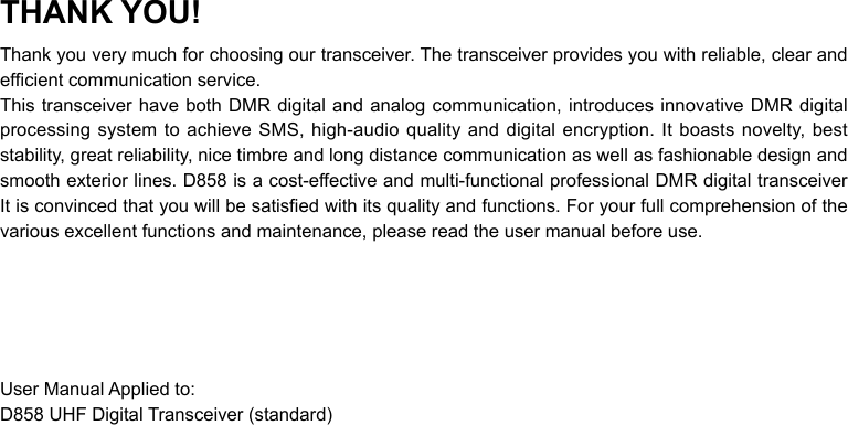 THANK YOU!Thank you very much for choosing our transceiver. The transceiver provides you with reliable, clear and efcient communication service.This transceiver have both DMR digital and analog communication, introduces innovative DMR digital processing system to  achieve  SMS, high-audio  quality  and  digital  encryption.  It boasts novelty, best stability, great reliability, nice timbre and long distance communication as well as fashionable design and smooth exterior lines. D858 is a cost-effective and multi-functional professional DMR digital transceiver It is convinced that you will be satised with its quality and functions. For your full comprehension of the various excellent functions and maintenance, please read the user manual before use.User Manual Applied to:D858 UHF Digital Transceiver (standard)