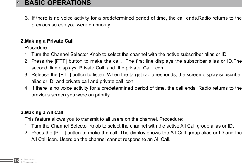 ProfessionalFM Transceiver18BASIC OPERATIONS2.Making a Private Call3.Making a All CallProcedure:Turn the Channel Selector Knob to select the channel with the active subscriber alias or ID.1. Press the [PTT] button to make the call.  The rst line displays the subscriber alias or ID.The  2. second  line displays  Private Call  and  the private  Call  icon.Release the [PTT] button to listen. When the target radio responds, the screen display subscriber 3. alias or ID, and private call and private call icon.If there is no voice activity for a predetermined period of time, the call ends. Radio returns to the 4. previous screen you were on priority.This feature allows you to transmit to all users on the channel. Procedure:Turn the Channel Selector Knob to select the channel with the active All Call group alias or ID.1. Press the [PTT] button to make the call. The display shows the All Call group alias or ID and the 2. All Call icon. Users on the channel cannot respond to an All Call.If there is no voice activity for a predetermined period of time, the call ends.Radio returns to the 3. previous screen you were on priority.