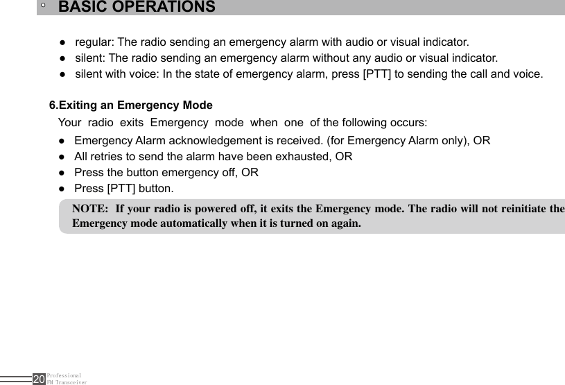 ProfessionalFM Transceiver20BASIC OPERATIONS6.Exiting an Emergency ModeYour  radio  exits  Emergency  mode  when  one  of the following occurs:Emergency Alarm acknowledgement is received. (for Emergency Alarm only), OR ●All retries to send the alarm have been exhausted, OR ●Press the button emergency off, OR ●Press [PTT] button. ●NOTE:  If your radio is powered off, it exits the Emergency mode. The radio will not reinitiate the Emergency mode automatically when it is turned on again.regular: The radio sending an emergency alarm with audio or visual indicator. ●silent: The radio sending an emergency alarm without any audio or visual indicator. ●silent with voice: In the state of emergency alarm, press [PTT] to sending the call and voice. ●