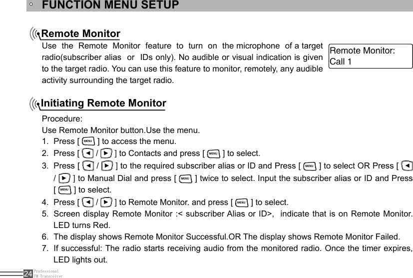 ProfessionalFM Transceiver24Remote MonitorInitiating Remote MonitorFUNCTION MENU SETUPUse  the  Remote  Monitor  feature  to  turn  on  the microphone  of a target  radio(subscriber alias  or  IDs only). No audible or visual indication is given to the target radio. You can use this feature to monitor, remotely, any audible activity surrounding the target radio.Procedure:Use Remote Monitor button.Use the menu.Press [ 1. MENU ] to access the menu.Press [ 2.   /   ] to Contacts and press [ MENU ] to select.Press [ 3.   /   ] to the required subscriber alias or ID and Press [ MENU ] to select OR Press [   /   ] to Manual Dial and press [ MENU ] twice to select. Input the subscriber alias or ID and Press         [ MENU ] to select.Press [ 4.   /   ] to Remote Monitor. and press [ MENU ] to select.Screen display Remote Monitor :&lt; subscriber Alias or ID&gt;,  indicate that is on Remote Monitor. 5. LED turns Red.  The display shows Remote Monitor Successful.OR The display shows Remote Monitor Failed.6. If successful: The radio starts receiving audio from the monitored radio. Once the timer expires, 7. LED lights out. Call 1Remote Monitor: