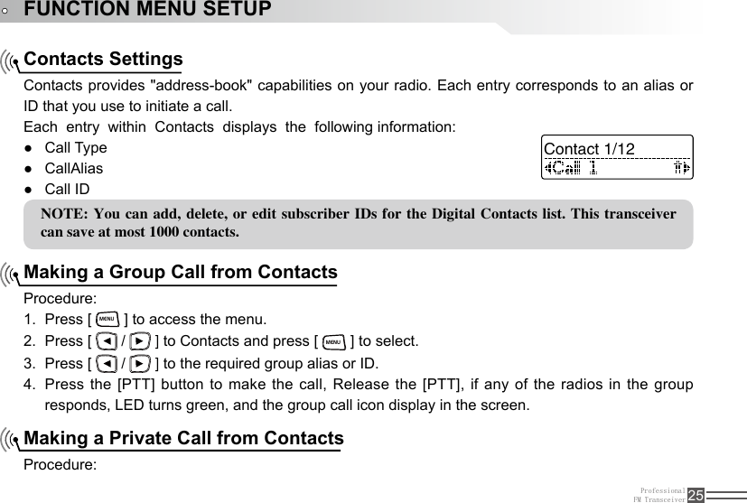 ProfessionalFM Transceiver 25FUNCTION MENU SETUPContacts SettingsMaking a Group Call from ContactsMaking a Private Call from ContactsContacts provides &quot;address-book&quot; capabilities on your radio. Each entry corresponds to an alias or ID that you use to initiate a call.Each  entry  within  Contacts  displays  the  following information:Procedure:Press [ 1. MENU ] to access the menu.Press [ 2.   /   ] to Contacts and press [ MENU ] to select. Press [ 3.   /   ] to the required group alias or ID.Press the [PTT] button to make the call, Release the [PTT], if any of the radios in the group 4. responds, LED turns green, and the group call icon display in the screen.Procedure:Call Type ●CallAlias ●Call ID ●NOTE: You can  add, delete, or edit subscriber IDs for the Digital Contacts list. This  transceiver can save at most 1000 contacts.Contact 1/12