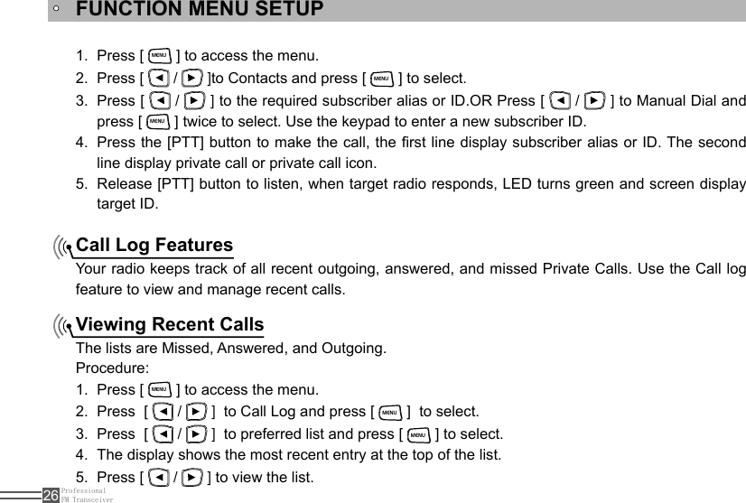 ProfessionalFM Transceiver26FUNCTION MENU SETUPCall Log FeaturesViewing Recent CallsPress [ 1. MENU ] to access the menu.Press [ 2.   /   ]to Contacts and press [ MENU ] to select. Press [ 3.   /   ] to the required subscriber alias or ID.OR Press [   /   ] to Manual Dial and press [ MENU ] twice to select. Use the keypad to enter a new subscriber ID.Press the [PTT] button to make the call, the rst line display subscriber alias or ID. The second 4. line display private call or private call icon.Release [PTT] button to listen, when target radio responds, LED turns green and screen display 5. target ID.Your radio keeps track of all recent outgoing, answered, and missed Private Calls. Use the Call log feature to view and manage recent calls.The lists are Missed, Answered, and Outgoing.Procedure:Press [ 1. MENU ] to access the menu.Press  [ 2.   /   ]  to Call Log and press [ MENU ]  to select.Press  [ 3.   /   ]  to preferred list and press [ MENU ] to select.The display shows the most recent entry at the top of the list.4. Press [ 5.   /   ] to view the list.