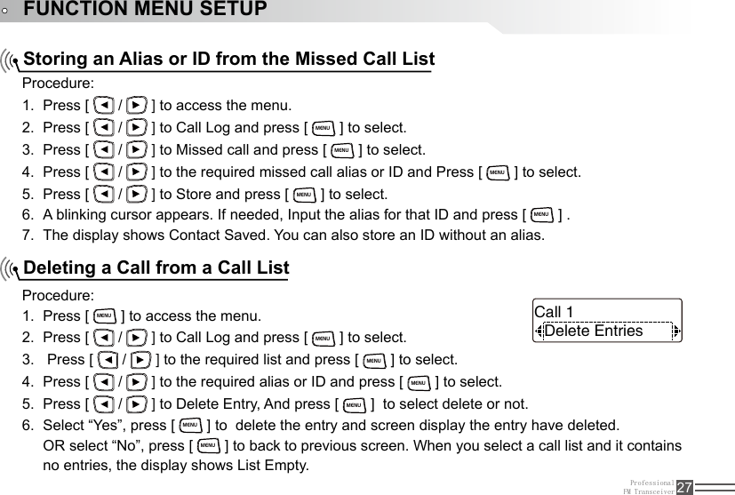 ProfessionalFM Transceiver 27FUNCTION MENU SETUPStoring an Alias or ID from the Missed Call ListDeleting a Call from a Call ListProcedure:Press [ 1.   /   ] to access the menu.Press [ 2.   /   ] to Call Log and press [ MENU ] to select.Press [ 3.   /   ] to Missed call and press [ MENU ] to select.Press [ 4.   /   ] to the required missed call alias or ID and Press [ MENU ] to select. Press [ 5.   /   ] to Store and press [ MENU ] to select.A blinking cursor appears. If needed, Input the alias for that ID and press [ 6. MENU ] .The display shows Contact Saved. You can also store an ID without an alias.7. Procedure:Press [ 1. MENU ] to access the menu.Press [ 2.   /   ] to Call Log and press [ MENU ] to select. Press [ 3.   /   ] to the required list and press [ MENU ] to select.Press [ 4.   /   ] to the required alias or ID and press [ MENU ] to select.Press [ 5.   /   ] to Delete Entry, And press [ MENU ]  to select delete or not.Select “Yes”, press [ 6. MENU ] to  delete the entry and screen display the entry have deleted.OR select “No”, press [ MENU ] to back to previous screen. When you select a call list and it contains no entries, the display shows List Empty.Delete EntriesCall 1