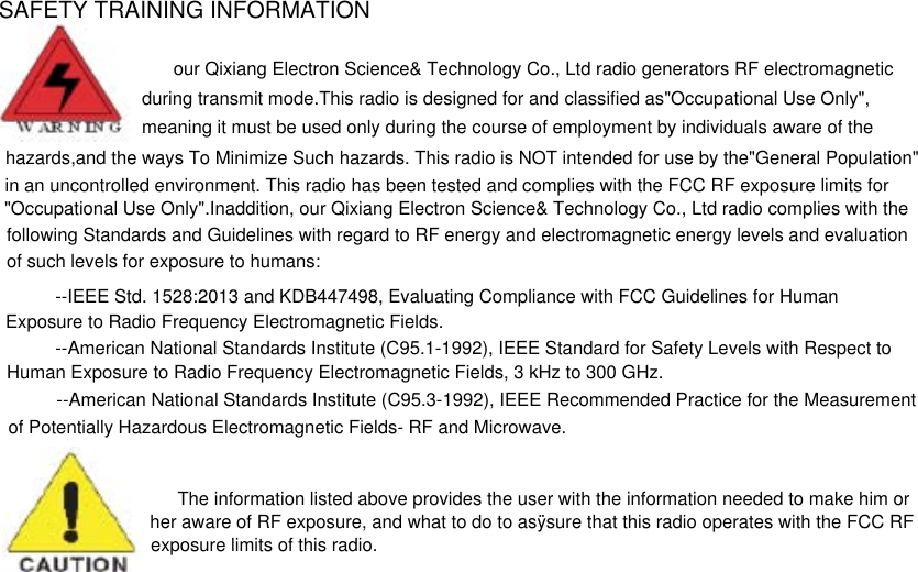 SAFETY TRAINING INFORMATIONour Qixiang Electron Science&amp; Technology Co., Ltd radio generators RF electromagnetic during transmit mode.This radio is designed for and classified as&quot;Occupational Use Only&quot;,meaning it must be used only during the course of employment by individuals aware of the  hazards,and the ways To Minimize Such hazards. This radio is NOT intended for use by the&quot;General Population&quot;in an uncontrolled environment. This radio has been tested and complies with the FCC RF exposure limits for&quot;Occupational Use Only&quot;.Inaddition, our Qixiang Electron Science&amp; Technology Co., Ltd radio complies with the following Standards and Guidelines with regard to RF energy and electromagnetic energy levels and evaluation  of such levels for exposure to humans:--IEEE Std. 1528:2013 and KDB447498, Evaluating Compliance with FCC Guidelines for Human Exposure to Radio Frequency Electromagnetic Fields. --American National Standards Institute (C95.1-1992), IEEE Standard for Safety Levels with Respect toHuman Exposure to Radio Frequency Electromagnetic Fields, 3 kHz to 300 GHz. --American National Standards Institute (C95.3-1992), IEEE Recommended Practice for the Measurement of Potentially Hazardous Electromagnetic Fields- RF and Microwave. The information listed above provides the user with the information needed to make him orher aware of RF exposure, and what to do to asÿsure that this radio operates with the FCC RFexposure limits of this radio.