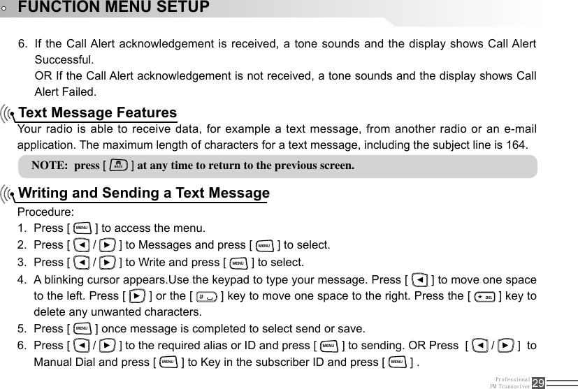 ProfessionalFM Transceiver 29FUNCTION MENU SETUPNOTE:  press [ BACK ] at any time to return to the previous screen.If the Call Alert acknowledgement is received, a tone sounds and the display shows Call Alert 6. Successful. OR If the Call Alert acknowledgement is not received, a tone sounds and the display shows Call Alert Failed.Text Message FeaturesWriting and Sending a Text MessageYour radio is able to receive data, for example a text message, from another radio or an e-mail application. The maximum length of characters for a text message, including the subject line is 164.Procedure:Press [ 1. MENU ] to access the menu.Press [ 2.   /   ] to Messages and press [ MENU ] to select.Press [ 3.   /   ] to Write and press [ MENU ] to select.A blinking cursor appears.Use the keypad to type your message. Press [ 4.   ] to move one space to the left. Press [   ] or the [ ＃ ] key to move one space to the right. Press the [ ELD ] key to delete any unwanted characters.Press [ 5. MENU ] once message is completed to select send or save.Press [ 6.   /   ] to the required alias or ID and press [ MENU ] to sending. OR Press  [   /   ]  to Manual Dial and press [ MENU ] to Key in the subscriber ID and press [ MENU ] .