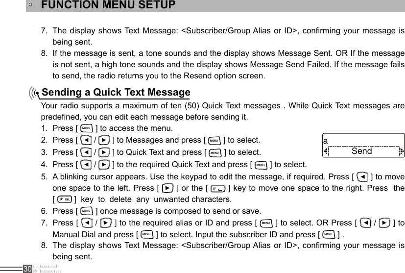 ProfessionalFM Transceiver30FUNCTION MENU SETUPSending a Quick Text MessageYour radio supports a maximum of ten (50) Quick Text messages . While Quick Text messages are predened, you can edit each message before sending it.The display shows Text Message: &lt;Subscriber/Group Alias or ID&gt;, conrming your message is 7. being sent.If the message is sent, a tone sounds and the display shows Message Sent. OR If the message 8. is not sent, a high tone sounds and the display shows Message Send Failed. If the message fails to send, the radio returns you to the Resend option screen.Press [ 1. MENU ] to access the menu.Press [ 2.   /   ] to Messages and press [ MENU ] to select.Press [ 3.   /   ] to Quick Text and press [ MENU ] to select.Press [ 4.   /   ] to the required Quick Text and press [ MENU ] to select.A blinking cursor appears. Use the keypad to edit the message, if required. Press [ 5.   ] to move one space to the left. Press [   ] or the [ ＃ ] key to move one space to the right. Press  the           [ ELD ]  key  to  delete  any  unwanted characters.Press [ 6. MENU ] once message is composed to send or save.Press [ 7.   /   ] to the required alias or ID and press [ MENU ] to select. OR Press [   /   ] to Manual Dial and press [ MENU ] to select. Input the subscriber ID and press [ MENU ] .The display shows Text Message: &lt;Subscriber/Group Alias or ID&gt;, conrming your message is 8. being sent.Senda