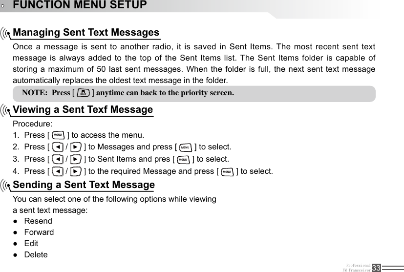 ProfessionalFM Transceiver 33FUNCTION MENU SETUPManaging Sent Text MessagesViewing a Sent Texf MessageSending a Sent Text MessageOnce a message is sent to another radio, it is saved in Sent Items. The most recent sent text message is always added to the top of the Sent Items list. The Sent Items folder is capable of storing a maximum of 50 last sent messages. When the folder is full, the next sent text message automatically replaces the oldest text message in the folder.Procedure:Press [ 1. MENU ] to access the menu.Press [ 2.   /   ] to Messages and press [ MENU ] to select.Press [ 3.   /   ] to Sent Items and pres [ MENU ] to select.Press [ 4.   /   ] to the required Message and press [ MENU ] to select.You can select one of the following options while viewinga sent text message:Resend ●Forward ●Edit ●Delete ●NOTE:  Press [ BACK ] anytime can back to the priority screen.