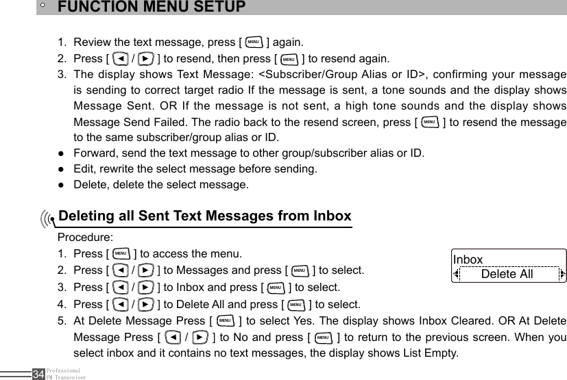 ProfessionalFM Transceiver34FUNCTION MENU SETUPDeleting all Sent Text Messages from InboxReview the text message, press [ 1. MENU ] again.Press [ 2.   /   ] to resend, then press [ MENU ] to resend again.The display shows Text Message: &lt;Subscriber/Group Alias or ID&gt;, confirming your message 3. is sending to correct target radio If the message is sent, a tone sounds and the display shows Message Sent. OR If the message is not sent, a high tone sounds and  the  display  shows Message Send Failed. The radio back to the resend screen, press [ MENU ] to resend the message to the same subscriber/group alias or ID.Forward, send the text message to other group/subscriber alias or ID. ●Edit, rewrite the select message before sending. ●Delete, delete the select message. ●Procedure:Press [ 1. MENU ] to access the menu.Press [ 2.   /   ] to Messages and press [ MENU ] to select.Press [ 3.   /   ] to Inbox and press [ MENU ] to select.Press [ 4.   /   ] to Delete All and press [ MENU ] to select.At Delete Message Press [ 5. MENU ] to select Yes. The display shows Inbox Cleared. OR At Delete Message Press [   /   ] to No and press [ MENU ] to return to the previous screen. When you select inbox and it contains no text messages, the display shows List Empty.Delete AllInbox 