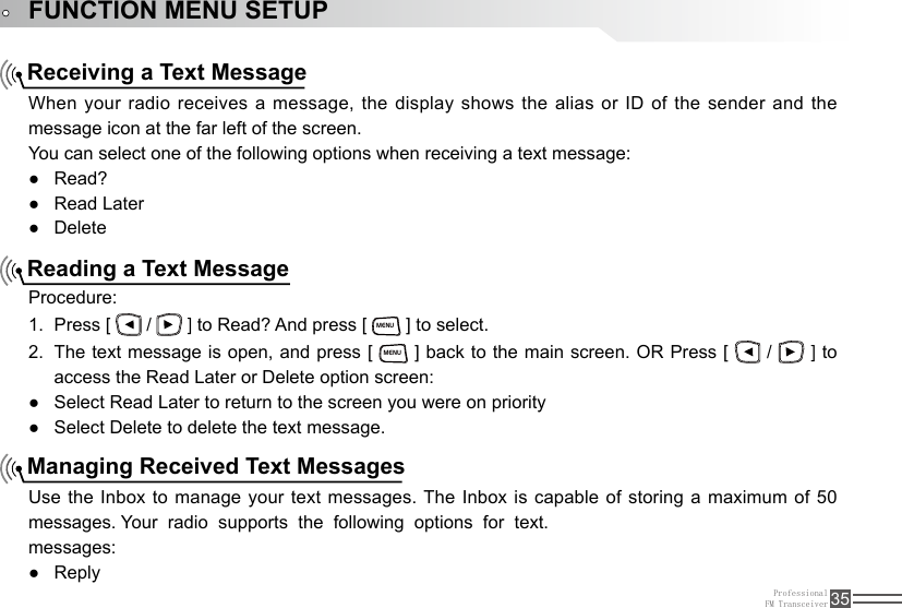 ProfessionalFM Transceiver 35FUNCTION MENU SETUPReceiving a Text MessageReading a Text MessageManaging Received Text MessagesWhen your radio receives a message, the display shows the alias or ID of  the  sender  and the message icon at the far left of the screen.You can select one of the following options when receiving a text message:Read? ●Read Later ●Delete ●Procedure:Press [ 1.   /   ] to Read? And press [ MENU ] to select.The text message is open, and press [ 2. MENU ] back to the main screen. OR Press [   /   ] to access the Read Later or Delete option screen:Select Read Later to return to the screen you were on priority ●Select Delete to delete the text message. ●Use the Inbox to manage your text messages. The Inbox is capable of storing a maximum of 50 messages. Your  radio  supports  the  following  options  for  text.messages:Reply ●