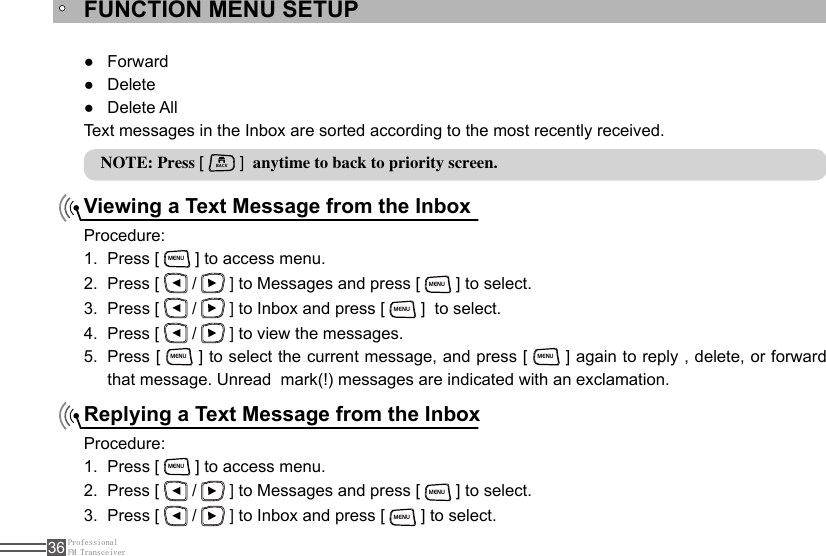 ProfessionalFM Transceiver36FUNCTION MENU SETUPViewing a Text Message from the InboxReplying a Text Message from the InboxForward ●Delete ●Delete All  ●Text messages in the Inbox are sorted according to the most recently received.NOTE: Press [ BACK ]  anytime to back to priority screen.Procedure:Press [ 1. MENU ] to access menu.Press [ 2.   /   ] to Messages and press [ MENU ] to select.Press [ 3.   /   ] to Inbox and press [ MENU ]  to select.Press [ 4.   /   ] to view the messages.Press [ 5. MENU ] to select the current message, and press [ MENU ] again to reply , delete, or forward that message. Unread  mark(!) messages are indicated with an exclamation.Procedure:Press [ 1. MENU ] to access menu.Press [ 2.   /   ] to Messages and press [ MENU ] to select.Press [ 3.   /   ] to Inbox and press [ MENU ] to select.