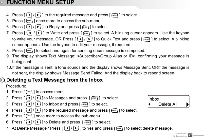 ProfessionalFM Transceiver 37FUNCTION MENU SETUPDeleting a Text Message from the InboxPress [ 4.   /   ] to the required message and press [ MENU ] to select.Press [ 5. MENU ] once more to access the sub-menu.Press [ 6.   /   ] to Reply and press [ MENU ] to select.Press [ 7.   /   ] to Write and press [ MENU ] to select. A blinking cursor appears. Use the keypad to write your message. OR Press [   /   ] to Quick Text and press [ MENU ] to select. A blinking cursor appears. Use the keypad to edit your message, if required.Press [ 8. MENU ] to select and again for sending once message is composed.The display shows Text Message: &lt;Subscriber/Group Alias or ID&gt;, conrming  your  message  is 9. being sent.If the message is sent, a tone sounds and the display shows Message Sent. ORIf the message is 10. not sent, the display shows Message Send Failed. And the display back to resend screen.Procedure:Press [ 1. MENU ] to access menu.Press [ 2.   /   ] to Messages and press  [ MENU ]  to select.Press [ 3.   /   ] to Inbox and press [ MENU ] to select.Press [ 4.   /   ] to the required message and press [ MENU ] to select.Press [ 5. MENU ] once more to access the sub-menu.Press [ 6.   /   ] to Delete and press  [ MENU ] to select.At Delete Message? Press [ 7.   /   ] to Yes and press [ MENU ] to select delete message.Delete AllInbox 