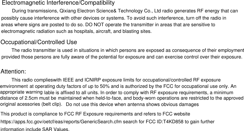 Electromagnetic Interference/Compatibility During transmissions, Qixiang Electron Science&amp; Technology Co., Ltd radio generates RF energy that canpossibly cause interference with other devices or systems. To avoid such interference, turn off the radio in areas where signs are posted to do so. DO NOT operate the transmitter in areas that are sensitive toelectromagnetic radiation such as hospitals, aircraft, and blasting sites.Occupational/Controlled Use The radio transmitter is used in situations in which persons are exposed as consequence of their employment provided those persons are fully aware of the potential for exposure and can exercise control over their exposure.Attention:This radio complieswith IEEE and ICNIRP exposure limits for occupational/controlled RF exposure emvironment at operating duty factors of up to 50% and is authorized by the FCC for occupational use only. Anappropriate warning lable is affixed to all units. In order to comply with RF exposure requirements, a minimum distance of 2.5cm must be maintained when held-to-face, and body-worn operations are restricted to the approved original acessories (belt clip). Do not use this device when antenna shows obvious damagesThis product is compliance to FCC RF Exposure requirements and refers to FCC websitehttps://apps.fcc.gov/oetcf/eas/reports/GenericSearch.cfm search for FCC ID:T4KD858 to gain furtherinformation include SAR Values.