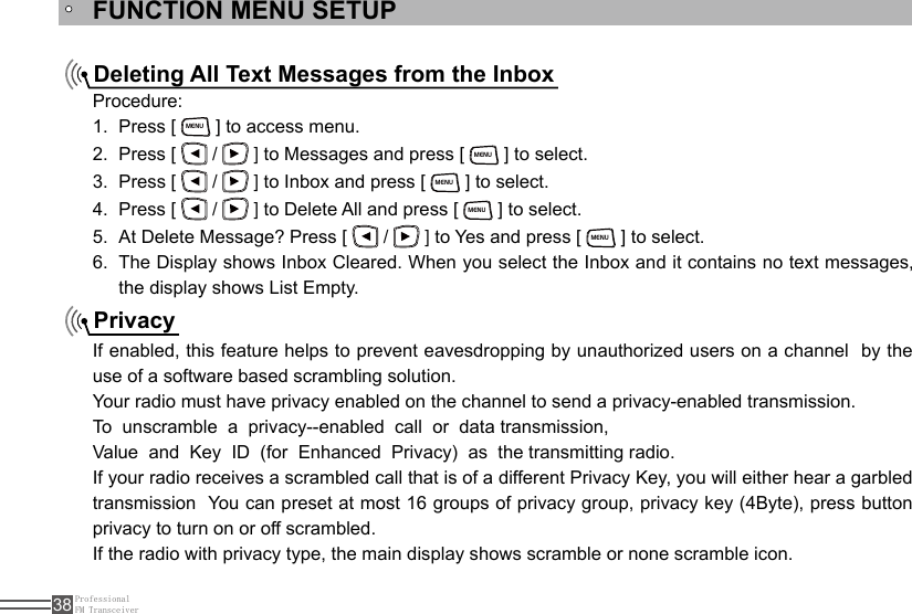 ProfessionalFM Transceiver38FUNCTION MENU SETUPDeleting All Text Messages from the InboxPrivacyProcedure:Press [ 1. MENU ] to access menu.Press [ 2.   /   ] to Messages and press [ MENU ] to select.Press [ 3.   /   ] to Inbox and press [ MENU ] to select.Press [ 4.   /   ] to Delete All and press [ MENU ] to select.At Delete Message? Press [ 5.   /   ] to Yes and press [ MENU ] to select.The Display shows Inbox Cleared. When you select the Inbox and it contains no text messages, 6. the display shows List Empty.If enabled, this feature helps to prevent eavesdropping by unauthorized users on a channel  by the use of a software based scrambling solution.Your radio must have privacy enabled on the channel to send a privacy-enabled transmission.To  unscramble  a  privacy--enabled  call  or  data transmission, Value  and  Key  ID  (for  Enhanced  Privacy)  as  the transmitting radio.If your radio receives a scrambled call that is of a different Privacy Key, you will either hear a garbled transmission  You can preset at most 16 groups of privacy group, privacy key (4Byte), press button  privacy to turn on or off scrambled.If the radio with privacy type, the main display shows scramble or none scramble icon.