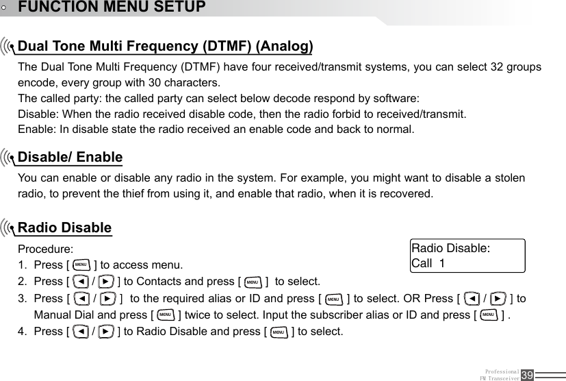 ProfessionalFM Transceiver 39FUNCTION MENU SETUPDual Tone Multi Frequency (DTMF) (Analog)Disable/ EnableRadio DisableThe Dual Tone Multi Frequency (DTMF) have four received/transmit systems, you can select 32 groups encode, every group with 30 characters.The called party: the called party can select below decode respond by software:Disable: When the radio received disable code, then the radio forbid to received/transmit.Enable: In disable state the radio received an enable code and back to normal. You can enable or disable any radio in the system. For example, you might want to disable a stolen radio, to prevent the thief from using it, and enable that radio, when it is recovered.Procedure:Press [ 1. MENU ] to access menu.Press [ 2.   /   ] to Contacts and press [ MENU ]  to select. Press [ 3.   /   ]  to the required alias or ID and press [ MENU ] to select. OR Press [   /   ] to Manual Dial and press [ MENU ] twice to select. Input the subscriber alias or ID and press [ MENU ] .Press [ 4.   /   ] to Radio Disable and press [ MENU ] to select.Call  1Radio Disable: