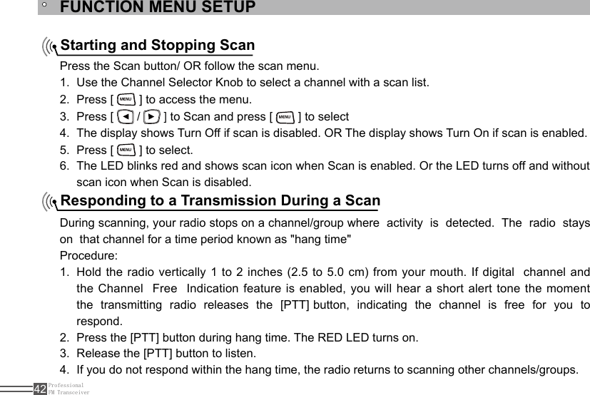 ProfessionalFM Transceiver42FUNCTION MENU SETUPStarting and Stopping ScanResponding to a Transmission During a ScanPress the Scan button/ OR follow the scan menu.Use the Channel Selector Knob to select a channel with a scan list.1. Press [ 2. MENU ] to access the menu.Press [ 3.   /   ] to Scan and press [ MENU ] to selectThe display shows Turn Off if scan is disabled. OR The display shows Turn On if scan is enabled.4. Press [ 5. MENU ] to select. The LED blinks red and shows scan icon when Scan is enabled. Or the LED turns off and without 6. scan icon when Scan is disabled.During scanning, your radio stops on a channel/group where  activity  is  detected.  The  radio  stays  on  that channel for a time period known as &quot;hang time&quot;Procedure:Hold the radio vertically 1 to 2 inches (2.5 to 5.0 cm) from your mouth. If digital  channel and 1. the Channel  Free  Indication feature is enabled, you will hear a short  alert  tone  the moment  the  transmitting  radio  releases  the  [PTT] button,  indicating  the  channel  is  free  for  you  to respond.Press the [PTT] button during hang time. The RED LED turns on.2. Release the [PTT] button to listen.3. If you do not respond within the hang time, the radio returns to scanning other channels/groups.4. 